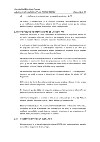 Municipalidad Distrital de Echarate
Adjudicación Directa Pública Nº 006-2008-CE-MDE/LC Página 12 de 64
c2 = Coeficiente de ponderación para la evaluación económica = 0.20
De acuerdo a lo dispuesto por la Ley de Promoción Temporal del Desarrollo Productivo Nacional
y sus modificatorias, la bonificación adicional del 20% se aplicará siempre que los postores
beneficiados hayan presentado la Declaración Jurada correspondiente.
2.10.ACTO PÚBLICO DE OTORGAMIENTO DE LA BUENA PRO
Al inicio del acto público, el Comité Especial hará de conocimiento de los postores, a través de
un cuadro comparativo, el puntaje obtenido en las propuestas técnicas y su correspondiente
orden de prelación, indicando además las propuestas descalificadas, de ser el caso.
A continuación, el Notario procederá a la entrega al Comité Especial de los sobres que contienen
las propuestas económicas. El Comité Especial procederá a la apertura de los sobres que
contienen las propuestas económicas de aquellos postores cuyas propuestas técnicas hubieran
alcanzado el puntaje técnico mínimo requerido en las Bases.
La evaluación de las propuestas económicas se realizará de conformidad con el procedimiento
establecido en las presentes Bases. Las propuestas que excedan en más del diez por ciento
(10%) y las que fueren inferiores al noventa por ciento (90%) del valor referencial, serán
devueltas por el Comité Especial teniéndolas por no presentadas.
La determinación del puntaje total se hará de conformidad con el artículo 72º del Reglamento.
Asimismo, se tendrá en cuenta lo dispuesto por el segundo párrafo del artículo 130º del
Reglamento.
El Presidente del Comité Especial anunciará la propuesta ganadora indicando el orden en que
han quedado calificados los postores a través del cuadro comparativo.
En el supuesto que dos (02) o más propuestas empatasen, el otorgamiento de la Buena Pro se
efectuará observando lo señalado en el Artículo 133º del Reglamento.
Al terminar el acto público se levantará un acta, la cual será suscrita por el Juez de Paz, por
todos los miembros del Comité Especial y por los postores que deseen hacerlo.
El otorgamiento de la Buena Pro, se presumirá notificado a todos los postores en la misma fecha,
oportunidad en la que se entregará a los postores copia del acta y el cuadro comparativo
detallando los resultados en cada factor de evaluación, sin perjuicio de que se publiquen en el
SEACE. Dicha presunción no admite prueba en contrario.
2.11. CONSENTIMIENTO DE LA BUENA PRO
El consentimiento de la Buena Pro se registrará en el SEACE al día siguiente de haber quedado
consentido el otorgamiento de la buena pro.
 