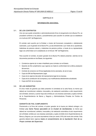 Municipalidad Distrital de Echarate
Adjudicación Directa Pública Nº 006-2008-CE-MDE/LC Página 13 de 64
CAPITULO III
INFORMACIÓN ADICIONAL
3.1. DE LOS CONTRATOS
Una vez que quede consentido o administrativamente firme el otorgamiento de la Buena Pro, se
procederá conforme a los plazos y procedimientos para suscribir el contrato que se establecen
en el artículo 203° del Reglamento.
El contrato será suscrito por la Entidad, a través del funcionario competente o debidamente
autorizado, y por el ganador de la Buena Pro, ya sea directamente o por medio de su apoderado,
tratándose de persona natural, y tratándose de persona jurídica, a través de su representante
legal, de conformidad con lo establecido en el Artículo 198° del Reglamento.
Para suscribir el contrato, el postor ganador de la Buena Pro deberá presentar, además de los
documentos previstos en las Bases, los siguientes:
 Constancia vigente de no estar inhabilitado para contratar con el Estado;
 Garantía de fiel cumplimiento cuya vigencia es hasta la conformidad de la última prestación
del servicio;
 Contrato de consorcio con firmas legalizadas de los asociados, de ser el caso.
 Copia de DNI del Representante Legal;
 Copia de la vigencia del poder del representante legal de la empresa;
 Copia de la constitución de la empresa y sus modificatorias debidamente actualizado;
 Copia del RUC de la empresa.
3.2. DE LAS GARANTÍAS
El único medio de garantía que debe presentar el contratista es la carta fianza, la misma que
deberá ser incondicional, solidaria, irrevocable y de realización automática a sólo requerimiento
de la Entidad, siempre y cuando haya sido emitida por una empresa autorizada y sujeta al ámbito
de la Superintendencia de Banca y Seguros y Administradoras Privadas de Fondos de
Pensiones.
GARANTÍA DE FIEL CUMPLIMIENTO
Previamente a la firma del contrato, el postor ganador de la buena pro deberá entregar a la
Entidad una Carta Fianza ejecutable en la Ciudad de Quillabamba , la misma que
deberá ser incondicional, solidaria, irrevocable y de realización automática al solo requerimiento
de la Entidad, emitida por una empresa autorizada y sujeta al ámbito de la Superintendencia de
Banca y Seguros, por una suma equivalente al diez por ciento (10%) del monto del contrato. Esta
garantía deberá tener vigencia hasta el consentimiento de la liquidación final de su
Propio contrato del Supervisor.
 