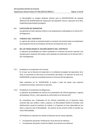 Municipalidad Distrital de Echarate
Adjudicación Directa Pública Nº 006-2008-CE-MDE/LC Página 14 de 64
La Municipalidad no otorgará Adelantos Directos para la CONTRATACION del presente
SERVICIO DE SUPERVISION DE; Elaboración del Expediente Técnico y Ejecución de la Obra;
CONSTRUCCION PUENTE ECHARATI
3.3. EJECUCIÓN DE GARANTÍAS
Las garantías se harán efectivas conforme a las estipulaciones contempladas en el artículo 221°
del Reglamento.
3.4. VIGENCIA DEL CONTRATO
La vigencia del contrato se extenderá desde la suscripción del contrato hasta el consentimiento
de la liquidación final de la Contratación del Servicio de Supervisión de la obra.
3.5. DE LAS PENALIDADES E INCUMPLIMIENTO DEL CONTRATO
La aplicación de penalidades por retraso injustificado en la atención del servicio requerido y las
causales para la resolución del contrato, serán aplicadas de conformidad con los Artículos 222° y
225° del Reglamento.
3.5.1. Penalidad por Incumplimiento de Funciones
En el caso, que la Gerencia de Supervisión (o el profesional encargado del seguimiento de la
obra), no encontrase en Obra (sea en la formulación del estudio o en ejecución de obra) a EL
SUPERVISOR, se aplicará la penalidad prevista en el Artículo 222 del reglamento.
Debe entenderse por EL SUPERVISOR, al equipo o parte del equipo cuya presencia
corresponda al proceso constructivo en ejecución.
3.5.2. Penalidad por Incumplimiento de Obligaciones
La aplicación de penalidades por demora en la presentación del “informe diagnostico y vigencia
del Expediente Técnico”, serán aplicadas de conformidad con el Artículos 222°.
De comprobarse que: Cualesquiera de los informes presentados por el Supervisor tenga
contenido falso que conlleve a daño y perjuicio a la Municipalidad Distrital de Echarate, será
definitivamente causal de resolución de contrato y el Supervisor se hará responsable por los
daños y perjuicios ante la Municipalidad. Sin perjuicio de las acciones Civiles i/o penales que
inicie la Municipalidad.
Se Penalizará con resolución de contrato al Supervisor por las causas siguientes:
 Incumplimiento del párrafo “Prohibiciones” de los términos de referencia
 Incumplimiento del párrafo “Control de Calidad” de los términos de referencia
 
