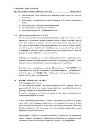 Municipalidad Distrital de Echarate
Adjudicación Directa Pública Nº 006-2008-CE-MDE/LC Página 15 de 64
 Incumplimiento del Párrafo “Exigencias en la elaboración del Exp. Técnico” de los términos
de referencia
 Incumplimiento de presentación del informe diagnóstico y de vigencia del Expediente
técnico.
 Incumplimiento en la presentación de informes mensuales
 Incumplimiento en la revisión del expediente técnico
 Incumplimiento en funciones y obligaciones en general.
3.5.3. Demoras injustificadas en la Avance de Obra
Durante la ejecución de la obra, el contratista está obligado a cumplir con los avances parciales
establecidos en el Calendario Valorizado de Avance. En caso de retraso injustificado, cuando el
monto de la valorización acumulada a una fecha determinada sea menor al ochenta por ciento
(80%) del monto de la valorización acumulada programada a dicha fecha, el supervisor ordenará
al contratista que presente, dentro de los siete (7) siguientes, un nuevo calendario que contemple
la aceleración de los trabajos, de modo que se garantice el cumplimiento de la Obra dentro del
plazo previsto, anotando tal hecho en el cuaderno de Obra.
La falta de presentación del nuevo calendario dentro del plazo señalado en el párrafo precedente
podrá ser causal para que opere la intervención económica o la resolución del contrato. El nuevo
calendario no exime al contratista de la responsabilidad por demoras injustificadas.
En todos los casos no especificados se regirá por el Decreto Supremo Nº 083-2004-PCM - Texto
Único Ordenado de la Ley de Contrataciones y Adquisiciones del Estado y sus modificatorias y
el Decreto Supremo Nº 084-2004-PCM - Reglamento de la Ley de Contrataciones y
Adquisiciones del Estado y sus modificatorias.
3.6. FORMA Y CONDICIONES DE PAGO
La forma de pago será la siguiente:
a.- Para la etapa de Supervisión y seguimiento de la formulación del Expediente Técnico.- El
pago será del 10% del monto del contrato, el que se hará efectivo a la aprobación del expediente
técnico por parte de la Municipalidad distrital de Echarate.
En caso de no llegarse a cumplir con este servicio, en ésta etapa, se deducirá el monto
correspondiente del monto de contrato.
b.- Para la etapa de la ejecución de obra.- El monto a pagar será del 90% del monto del contrato,
de los cuales el 80% se pagará mensualmente en forma proporcional al Avance de la Obra,
previa conformidad de aprobación del informe por la Gerencia de Supervisión de la Municipalidad
Distrital de Echarate; y, el 10% final se pagará a la conformidad de la liquidación de la obra y la
liquidación del servicio de Supervisión.
La conformidad se otorgará en un plazo que no excederá de los diez (10) días de prestado el
servicio y el pago se efectuará dentro del plazo de diez (10) días naturales computados desde la
conformidad del servicio, conforme a lo establecido por el artículo 238º del Reglamento.
 