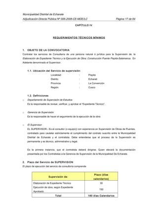 Municipalidad Distrital de Echarate
Adjudicación Directa Pública Nº 006-2008-CE-MDE/LC Página 17 de 64
CAPÍTULO IV
REQUERIMIENTOS TÉCNICOS MÍNIMOS
1. OBJETO DE LA CONVOCATORIA
Contratar los servicios de Consultaría de una persona natural ó jurídica para la Supervisión de: la
Elaboración de Expediente Técnico y la Ejecución de Obra; Construcción Puente Pispita-Salamanca. En
Adelante denominado el Supervisor.
1.1. Ubicación del Servicio de supervisión:
Localidad : Pispita
Distrito : Echarati
Provincia : La Convención
Región : Cusco
1.2. Definiciones
o Departamento de Supervisión de Estudios
Es la responsable de revisar, verificar, y aprobar el “Expediente Técnico”.
o Gerencia de Supervisión
Es la responsable de hacer el seguimiento de la ejecución de la obra
o El Supervisor
EL SUPERVISOR.- Es el consultor (o equipo)) con experiencia en Supervisión de Obras de Puentes,
contratado para cautelar estrictamente el cumplimiento del contrato suscrito entre la Municipalidad
Distrital de Echarate y el contratista. Debe entenderse que el proceso de la Supervisión es
permanente y es técnico, administrativo y legal.
Es la primera instancia, que el contratista deberá dirigirse. Quien elevará la documentación
presentada por los Contratistas a la Gerencia de Supervisión de la Municipalidad De Echarate.
2. Plazo del Servicio de SUPERVISION
El plazo de ejecución del servicio de consultoría comprende
Supervisión de:
Plazo (días
calendarios)
Elaboración de Expediente Técnico 30
Ejecución de obra, según Expediente
Aprobado
150
Total 180 días Calendarios
 