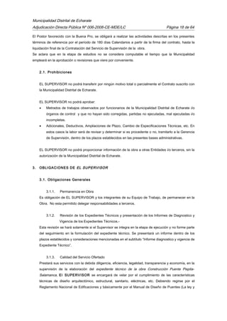 Municipalidad Distrital de Echarate
Adjudicación Directa Pública Nº 006-2008-CE-MDE/LC Página 18 de 64
El Postor favorecido con la Buena Pro, se obligará a realizar las actividades descritas en los presentes
términos de referencia por el período de 180 días Calendarios a partir de la firma del contrato, hasta la
liquidación final de la Contratación del Servicio de Supervisión de la obra.
Se aclara que en la etapa de estudios no se considera computable el tiempo que la Municipalidad
empleará en la aprobación o revisiones que viere por conveniente.
2.1. Prohibiciones
EL SUPERVISOR no podrá transferir por ningún motivo total o parcialmente el Contrato suscrito con
la Municipalidad Distrital de Echarate.
EL SUPERVISOR no podrá aprobar:
• Metrados de trabajos observados por funcionarios de la Municipalidad Distrital de Echarate i/o
órganos de control y que no hayan sido corregidas, partidas no ejecutadas, mal ejecutadas i/o
incompletas.
• Adicionales, Deductivos, Ampliaciones de Plazo, Cambio de Especificaciones Técnicas, etc. En
estos casos la labor será de revisar y determinar si es procedente o no, tramitarlo a la Gerencia
de Supervisión, dentro de los plazos establecidos en las presentes bases administrativas.
EL SUPERVISOR no podrá proporcionar información de la obra a otras Entidades i/o terceros, sin la
autorización de la Municipalidad Distrital de Echarate.
3. OBLIGACIONES DE EL SUPERVISOR
3.1. Obligaciones Generales
3.1.1. Permanencia en Obra
Es obligación de EL SUPERVISOR y los integrantes de su Equipo de Trabajo, de permanecer en la
Obra. No esta permitido delegar responsabilidades a terceros.
3.1.2. Revisión de los Expedientes Técnicos y presentación de los Informes de Diagnostico y
Vigencia de los Expedientes Técnicos.-
Esta revisión se hará solamente si el Supervisor se integra en la etapa de ejecución y no forme parte
del seguimiento en la formulación del expediente técnico. Se presentará un informe dentro de los
plazos establecidos y consideraciones mencionadas en el subtítulo “Informe diagnostico y vigencia de
Expediente Técnico”.
3.1.3. Calidad del Servicio Ofertado
Prestará sus servicios con la debida diligencia, eficiencia, legalidad, transparencia y economía, en la
supervisión de la elaboración del expediente técnico de la obra Construcción Puente Pispita-
Salamanca, El SUPERVISOR se encargará de velar por el cumplimiento de las características
técnicas de diseño arquitectónico, estructural, sanitario, eléctricas, etc. Debiendo regirse por el
Reglamento Nacional de Edificaciones y básicamente por el Manual de Diseño de Puentes (La ley y
 