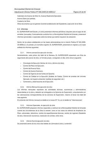 Municipalidad Distrital de Echarate
Adjudicación Directa Pública Nº 006-2008-CE-MDE/LC Página 20 de 64
Calendario de Avance de Obra Vs. Avance Realmente Ejecutado.
Avance Diario por partidas.
Cuaderno de Obra.
Otros documentos que se generen durante la elaboración del Expediente y ejecución de la Obra.
3.2. Informes
EL SUPERVISOR del Estudio y la obra presentará Informes periódicos (requisito para el pago de las
armadas mensuales). Eventualmente a solicitud de La Municipalidad Distrital de Echarate, presentará
informes quincenales o especiales sobre los temas que estime requieran de aclaración.
Dentro de los plazos establecidos en las bases administrativas de la Litación Pública Nº 002-2008-
CE-MDE/LC, el contrato y la normativa vigente, EL SUPERVISOR, presentará en original y una copia
anillada los informes siguientes:
3.2.1. Informe semanal de ejecución de obra
Semanalmente, cada primer día hábil de la Semana, EL SUPERVISOR presentará una ficha de
seguimiento del avance de obra, en formato propio, consignado en ella, entre otros lo siguiente:
o Cronología de Ejecución (fechas de inicio y término de obra).
o Control del Plazo de Ejecución.
o Control del Avance físico.
o Control de Avance financiero.
o Control de Vigencia de las Cartas de Garantía.
o Control de Calidad en la Ejecución (Análisis de Suelos, Control de pruebas del concreto
fabricado, de Impacto ambiental, medidas de seguridad, etc.)
o Comentario y observaciones de la Ejecución.
3.2.2. Informe Mensual de ejecución de obra
Los informes mensuales reportaran las actividades técnicas, económicas y administrativas
desarrolladas en la obra y deberán ser entregados a la Gerencia de Supervisión, conjuntamente con
las valorizaciones correspondientes de los servicios de Supervisión, máximo al tercer día hábil del
mes siguiente.
El contenido del Informe mensual se detalla en el anexo Nº 14 y en el detalle de “Valorizaciones”.
3.2.3. Informes Especiales, de ejecución de obra
EL SUPERVISOR preparará informes especiales a solicitud de la Municipalidad Distrital de Echarate
cuando las circunstancias de la Obra lo amerite, como en los casos de solicitud de Ampliación de
Plazo, adicionales, deductivos, cambio de especificaciones técnicas, cambio de ingeniero Residente
de obra, intervención económica, resolución de contrato, entre otros.
3.2.4. Informe final de ejecución de obra
Se presentará dentro de los cinco días hábiles de culminada la obra y contendrá:
 