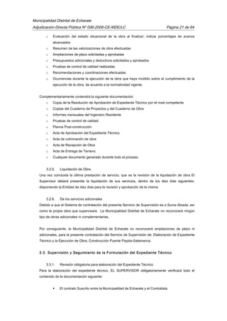 Municipalidad Distrital de Echarate
Adjudicación Directa Pública Nº 006-2008-CE-MDE/LC Página 21 de 64
o Evaluación del estado situacional de la obra al finalizar; indicar porcentajes de avance
alcanzados
o Resumen de las valorizaciones de obra efectuadas
o Ampliaciones de plazo solicitadas y aprobadas
o Presupuestos adicionales y deductivos solicitados y aprobados
o Pruebas de control de calidad realizadas
o Recomendaciones y coordinaciones efectuadas
o Ocurrencias durante la ejecución de la obra que haya incidido sobre el cumplimiento de la
ejecución de la obra, de acuerdo a la normatividad vigente.
Complementariamente contendrá la siguiente documentación:
o Copia de la Resolución de Aprobación de Expediente Técnico por el nivel competente
o Copias del Cuaderno de Proyectos y del Cuaderno de Obra
o Informes mensuales del Ingeniero Residente
o Pruebas de control de calidad
o Planos Post-construcción
o Acta de Aprobación del Expediente Técnico
o Acta de culminación de obra
o Acta de Recepción de Obra
o Acta de Entrega de Terreno.
o Cualquier documento generado durante todo el proceso
3.2.5. Liquidación de Obra
Una vez concluida la última prestación de servicio, que es la revisión de la liquidación de obra El
Supervisor deberá presentar la liquidación de sus servicios, dentro de los diez días siguientes;
disponiendo la Entidad de diez días para la revisión y aprobación de la misma
3.2.6. De los servicios adicionales
Debido a que el Sistema de contratación del presente Servicio de Supervisión es a Suma Alzada; así
como la propia obra que supervisará. La Municipalidad Distrital de Echarate no reconocerá ningún
tipo de obras adicionales ni complementarias.
Por consiguiente, la Municipalidad Distrital de Echarate no reconocerá ampliaciones de plazo ni
adicionales, para la presente contratación del Servicio de Supervisión de: Elaboración de Expediente
Técnico y la Ejecución de Obra; Construcción Puente Pispita-Salamanca.
3.3. Supervisión y Seguimiento de la Formulación del Expediente Técnico
3.3.1. Revisión obligatoria para elaboración del Expediente Técnico
Para la elaboración del expediente técnico, EL SUPERVISOR obligatoriamente verificará todo el
contenido de la documentación siguiente:
 El contrato Suscrito entre la Municipalidad de Echarate y el Contratista.
 