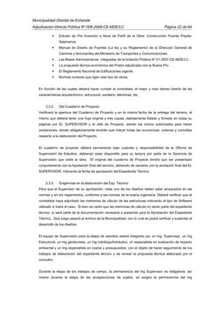 Municipalidad Distrital de Echarate
Adjudicación Directa Pública Nº 006-2008-CE-MDE/LC Página 22 de 64
 Estudio de Pre Inversión a Nivel de Perfil de la Obra: Construcción Puente Pispita-
Salamanca
 Manual de Diseño de Puentes (La ley y su Reglamento) de la Dirección General de
Caminos y ferrocarriles del Ministerio de Transportes y Comunicaciones.
 Las Bases Administrativas integradas de la licitación Pública Nº 01-2007-CE-MDE/LC.
 La propuesta técnico-económica del Postor adjudicado con la Buena Pro
 El Reglamento Nacional de Edificaciones vigente
 Normas conexas que rigen este tipo de obras.
En función de las cuales deberá hacer cumplir al contratista, el mejor y mas idóneo diseño de las
características arquitectónico, estructural, sanitario, eléctricas, etc.
3.3.2. Del Cuaderno de Proyecto
Verificará la apertura del Cuaderno de Proyecto y en la misma fecha de la entrega del terreno, el
mismo que deberá tener una hoja original y tres copias, debidamente foliado y firmado en todas su
páginas por EL SUPERVISOR y el Jefe de Proyecto, siendo los únicos autorizados para hacer
anotaciones, donde obligatoriamente tendrán que indicar todas las ocurrencias, ordenes y consultas
respecto a la elaboración del Proyecto.
El cuaderno de proyecto deberá permanecer bajo custodia y responsabilidad de la Oficina de
Supervisión de Estudios, debiendo estar disponible para su lectura por parte de la Gerencia de
Supervisión que visite la obra. El original del cuaderno de Proyecto tendrá que ser presentado
conjuntamente con la liquidación final del servicio, debiendo de cerrarse con la anotación final del EL
SUPERVISOR, indicando la fecha de aprobación del Expediente Técnico.
3.3.3. Exigencias en la elaboración del Exp. Técnico
Para que el Supervisor de su aprobación, cada uno de los diseños deben estar amparados en las
normas y en los reglamentos, conforme a las normas de la buena ingeniería. Deberá verificar que el
contratista haya adjuntado las memorias de cálculo de las estructuras indicando el tipo de Software
utilizado si fuere el caso. Si bien es cierto que las memorias de cálculo no serán parte del expediente
técnico, sí será parte de la documentación necesaria a presentar para la Aprobación del Expediente
Técnico. Que luego pasará al archivo de la Municipalidad, con lo cual se podrá verificar y sustentar el
desarrollo de los diseños.
El equipo de Supervisión para la etapa de estudios estará integrado por un Ing. Supervisor, un Ing
Estructural, un Ing geotecnista, un Ing hidrólogo/hidráulico, un especialista en evaluación de impacto
ambiental y un Ing especialista en costos y presupuestos; con el objeto de hacer seguimiento de los
trabajos de elaboración del expediente técnico y de revisar la propuesta técnica elaborada por el
consultor.
Durante la etapa de los trabajos de campo, la permanencia del Ing Supervisor es obligatoria, así
mismo durante la etapa de las prospecciones de suelos, se exigirá la permanencia del Ing
 