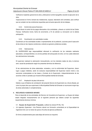 Municipalidad Distrital de Echarate
Adjudicación Directa Pública Nº 006-2008-CE-MDE/LC Página 24 de 64
Verificará el replanteo general de la obra y efectuará el control topográfico durante la ejecución de la
obra.
Inspeccionará en forma rutinaria las instalaciones, equipos, laboratorio del contratista, para verificar
que se cumplan con las condiciones requeridas para la buena ejecución de los trabajos.
3.4.4. Control del avance financiero
Deberá llevar el control de los pagos efectuados a los contratistas, y llevara un control de las Cartas
Fianzas. Verificando monto, fecha de vencimiento, a fin de solicitar su renovación con la debida
anticipación.
3.4.5. Coordinación con autoridades Locales
Coordinará con las autoridades locales ó representantes de la población, acciones para la ejecución
de las obras en las mejores condiciones, evitando se generen problemas sociales.
3.4.6. Valorizaciones
EL SUPERVISOR bajo responsabilidad efectuará la verificación de los metrados realmente
ejecutados, correspondientes a c/u de las partidas del presupuesto de obra, con los cuales elaborará
las valorizaciones mensuales.
El supervisor realizará la valorización mensualmente, con los metrados reales de obra, la demora
será causal de penalización según los presentes términos de referencia.
Si las valorizaciones de obras elaboradas, revisadas y con la conformidad del Supervisor, dieran
lugar a pagos indebidos, serán de exclusiva responsabilidad del Supervisor dando motivo a las
sanciones contempladas en las bases y Contrato de la Supervisión, independientemente de las
acciones civiles i/o penales que iniciará la Municipalidad distrital de Echarate.
3.4.7. Ampliación de plazo del servicio
Debido a que el Sistema de contratación del presente Servicio de Supervisión es a Suma Alzada; así
como la propia obra que supervisará, la Municipalidad Distrital de Echarate no reconocerá ningún tipo
de obras adicionales ni complementarias.
4. RECURSOS HUMANOS MINIMO
Para el desarrollo de las actividades del Servicio de Consultoría de Supervisor, su Equipo de trabajo
estará integrado necesariamente con el siguiente personal que deberá cumplir los siguientes
requerimientos técnicos mínimos:
4.1. Equipo de Supervisión Propuesto, (utilizar los anexos Nº 09 y 10)
o Un ingeniero Supervisor.- Una Persona natural con formación universitaria en la Especialidad de
Ingeniería Civil, con no menor de quince (15) años de ejercicio profesional.
En forma complementaria para cada etapa del servicio se requerirá:
 