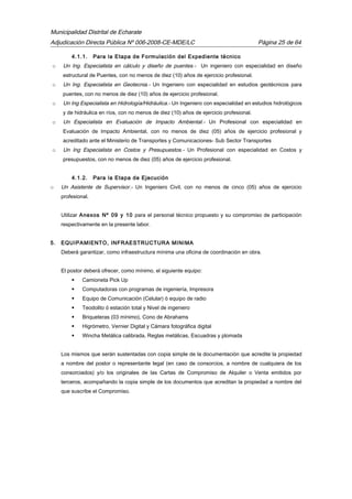 Municipalidad Distrital de Echarate
Adjudicación Directa Pública Nº 006-2008-CE-MDE/LC Página 25 de 64
4.1.1. Para la Etapa de Formulación del Expediente técnico
o Un Ing. Especialista en cálculo y diseño de puentes.- Un ingeniero con especialidad en diseño
estructural de Puentes, con no menos de diez (10) años de ejercicio profesional.
o Un Ing. Especialista en Geotecnia.- Un Ingeniero con especialidad en estudios geotécnicos para
puentes, con no menos de diez (10) años de ejercicio profesional.
o Un Ing Especialista en Hidrología/Hidráulica.- Un Ingeniero con especialidad en estudios hidrológicos
y de hidráulica en ríos, con no menos de diez (10) años de ejercicio profesional.
o Un Especialista en Evaluación de Impacto Ambiental.- Un Profesional con especialidad en
Evaluación de Impacto Ambiental, con no menos de diez (05) años de ejercicio profesional y
acreditado ante el Ministerio de Transportes y Comunicaciones- Sub Sector Transportes
o Un Ing Especialista en Costos y Presupuestos.- Un Profesional con especialidad en Costos y
presupuestos, con no menos de diez (05) años de ejercicio profesional.
4.1.2. Para la Etapa de Ejecución
o Un Asistente de Supervisor.- Un Ingeniero Civil, con no menos de cinco (05) años de ejercicio
profesional.
Utilizar Anexos Nº 09 y 10 para el personal técnico propuesto y su compromiso de participación
respectivamente en la presente labor.
5. EQUIPAMIENTO, INFRAESTRUCTURA MINIMA
Deberá garantizar, como infraestructura mínima una oficina de coordinación en obra.
El postor deberá ofrecer, como mínimo, el siguiente equipo:
 Camioneta Pick Up
 Computadoras con programas de ingeniería, Impresora
 Equipo de Comunicación (Celular) ó equipo de radio
 Teodolito ó estación total y Nivel de ingeniero
 Briqueteras (03 mínimo), Cono de Abrahams
 Higrómetro, Vernier Digital y Cámara fotográfica digital
 Wincha Metálica calibrada, Reglas metálicas, Escuadras y plomada
Los mismos que serán sustentadas con copia simple de la documentación que acredite la propiedad
a nombre del postor o representante legal (en caso de consorcios, a nombre de cualquiera de los
consorciados) y/o los originales de las Cartas de Compromiso de Alquiler o Venta emitidos por
terceros, acompañando la copia simple de los documentos que acreditan la propiedad a nombre del
que suscribe el Compromiso.
 