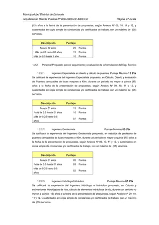 Municipalidad Distrital de Echarate
Adjudicación Directa Pública Nº 006-2008-CE-MDE/LC Página 27 de 64
(15) años a la fecha de la presentación de propuestas, según Anexos Nº 09, 10, 11 y 12, y
sustentados en copia simple de constancias y/o certificados de trabajo, con un máximo de (05)
servicios.
Descripción Puntaje
Mayor 02 años 25 Puntos
Más de 01 hasta 02 años 15 Puntos
Más de 0.5 hasta 1 año 10 Puntos
1.2.2. Personal Propuesto para el seguimiento y evaluación de la formulación del Exp. Técnico
1.2.2.1. Ingeniero Especialista en diseño y cálculo de puentes Puntaje Máximo 15 Pts
Se calificará la experiencia del Ingeniero Especialista propuesto, en Cálculo, Diseño y evaluación
de Puentes carrozables de luces mayores a 40m, durante un período no mayor a quince (15)
años a la fecha de la presentación de propuestas, según Anexos Nº 09, 10, 11 y 12, y
sustentados en copia simple de constancias y/o certificados de trabajo, con un máximo de (05)
servicios.
Descripción Puntaje
Mayor 01 años 15 Puntos
Más de 0.5 hasta 01 años 10 Puntos
Más de 0.25 hasta 0.5
años
07 Puntos
1.2.2.2. Ingeniero Geotecnista Puntaje Máximo 05 Pts
Se calificará la experiencia del Ingeniero Geotecnista propuesto, en estudios de geotecnia de
puentes carrozables de luces mayores a 40m, durante un período no mayor a quince (15) años a
la fecha de la presentación de propuestas, según Anexos Nº 09, 10, 11 y 12, y sustentados en
copia simple de constancias y/o certificados de trabajo, con un máximo de (05) servicios.
Descripción Puntaje
Mayor 01 años 05 Puntos
Más de 0.5 hasta 01 años 03 Puntos
Más de 0.25 hasta 0.5
años
02 Puntos
1.2.2.3. Ingeniero Hidrólogo/Hidráulico Puntaje Máximo 05 Pts
Se calificará la experiencia del Ingeniero Hidrólogo e hidráulico propuesto, en Cálculo y
estimaciones hidrológicas de ríos, cálculo de elementos hidráulicos de río, durante un período no
mayor a quince (15) años a la fecha de la presentación de propuestas, según Anexos Nº 09, 10,
11 y 12, y sustentados en copia simple de constancias y/o certificados de trabajo, con un máximo
de (05) servicios.
 