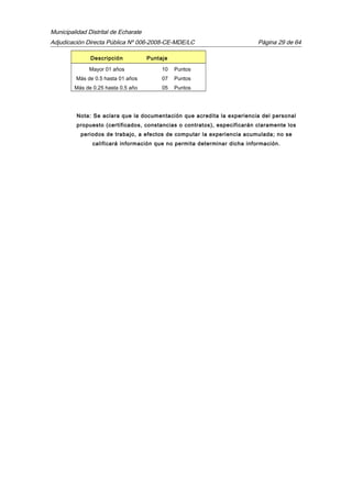 Municipalidad Distrital de Echarate
Adjudicación Directa Pública Nº 006-2008-CE-MDE/LC Página 29 de 64
Descripción Puntaje
Mayor 01 años 10 Puntos
Más de 0.5 hasta 01 años 07 Puntos
Más de 0.25 hasta 0.5 año 05 Puntos
Nota: Se aclara que la documentación que acredita la experiencia del personal
propuesto (certificados, constancias o contratos), especificarán claramente los
periodos de trabajo, a efectos de computar la experiencia acumulada; no se
calificará información que no permita determinar dicha información.
 