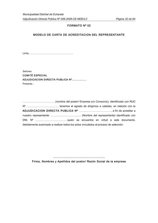 Municipalidad Distrital de Echarate
Adjudicación Directa Pública Nº 006-2008-CE-MDE/LC Página 32 de 64
FORMATO Nº 02
MODELO DE CARTA DE ACREDITACION DEL REPRESENTANTE
Lima,…………………………………………..
Señores
COMITÉ ESPECIAL
ADJUDICACION DIRECTA PUBLICA Nº……………..
Presente.-
……………………………… (nombre del postor/ Empresa y/o Consorcio), identificada con RUC
Nº ……………………………… tenemos el agrado de dirigirnos a ustedes, en relación con la
ADJUDICACION DIRECTA PUBLICA Nº ………………………………, a fin de acreditar a
nuestro representante: ……………………………. (Nombre del representante) identificado con
DNI. Nº ………………………………quien se encuentra en virtud a este documento,
debidamente autorizado a realizar todos los actos vinculados al proceso de selección.
………………………….…………………..
Firma, Nombres y Apellidos del postor/ Razón Social de la empresa
 