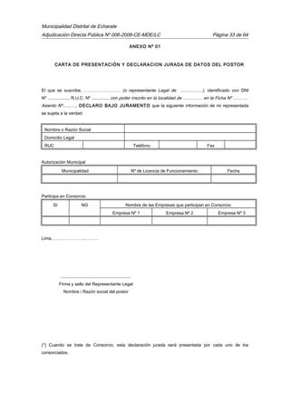 Municipalidad Distrital de Echarate
Adjudicación Directa Pública Nº 006-2008-CE-MDE/LC Página 33 de 64
ANEXO Nº 01
CARTA DE PRESENTACIÓN Y DECLARACION JURADA DE DATOS DEL POSTOR
El que se suscribe, ……………………. (o representante Legal de ..................), identificado con DNI
Nº ................., R.U.C. Nº ............., con poder inscrito en la localidad de ................ en la Ficha Nº ............
Asiento Nº..........., DECLARO BAJO JURAMENTO que la siguiente información de mi representada
se sujeta a la verdad:
Nombre o Razón Social
Domicilio Legal
RUC Teléfono Fax
Autorización Municipal
Municipalidad Nº de Licencia de Funcionamiento Fecha
Participa en Consorcio
SI NO Nombre de las Empresas que participan en Consorcio
Empresa Nº 1 Empresa Nº 2 Empresa Nº 3
Lima,…………………..………
..........................................................
Firma y sello del Representante Legal
Nombre / Razón social del postor
(*) Cuando se trate de Consorcio, esta declaración jurada será presentada por cada uno de los
consorciados.
 