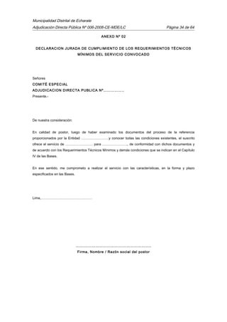 Municipalidad Distrital de Echarate
Adjudicación Directa Pública Nº 006-2008-CE-MDE/LC Página 34 de 64
ANEXO Nº 02
DECLARACION JURADA DE CUMPLIMIENTO DE LOS REQUERIMIENTOS TÉCNICOS
MÍNIMOS DEL SERVICIO CONVOCADO
Señores
COMITÉ ESPECIAL
ADJUDICACION DIRECTA PUBLICA Nº……………..
Presente.-
De nuestra consideración:
En calidad de postor, luego de haber examinado los documentos del proceso de la referencia
proporcionados por la Entidad ……………………y conocer todas las condiciones existentes, el suscrito
ofrece el servicio de …………………… para …………………., de conformidad con dichos documentos y
de acuerdo con los Requerimientos Técnicos Mínimos y demás condiciones que se indican en el Capítulo
IV de las Bases.
En ese sentido, me comprometo a realizar el servicio con las características, en la forma y plazo
especificados en las Bases.
Lima,………………………………………
…….………………………….…………………..
Firma, Nombre / Razón social del postor
 