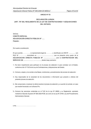Municipalidad Distrital de Echarate
Adjudicación Directa Pública Nº 006-2008-CE-MDE/LC Página 35 de 64
ANEXO Nº 03
DECLARACIÓN JURADA
(ART. 76º DEL REGLAMENTO DE LA LEY DE CONTRATACIONES Y ADQUISICIONES
DEL ESTADO)
Señores
COMITÉ ESPECIAL
ADJUDICACIÓN DIRECTA PÚBLICA Nº …..
Presente.-
De nuestra consideración:
El que suscribe…………….. (o representante legal de …………..), identificado con DNI Nº ................, con
RUC Nº ……………, domiciliado en .........................................., que se presenta como postor de la
ADJUDICACION DIRECTA PUBLICA Nº ………………….., para la CONTRATACION DEL
SERVICIO DE ………………. ……………, declaro bajo juramento:
1.- No tener impedimento para participar en el proceso de selección ni para contratar con el Estado,
conforme al Art. 9º TUO de la Ley de Contrataciones y Adquisiciones del Estado.
2.- Conozco, acepto y me someto a las Bases, condiciones y procedimientos del proceso de selección.
3.- Soy responsable de la veracidad de los documentos e información que presento a efectos del
presente proceso de selección.
4.- Me comprometo a mantener la oferta durante el proceso de selección y a suscribir el contrato, en caso
que resulte favorecido con la Buena Pro.
5.- Conozco las sanciones contenidas en el TUO de la Ley Nº 26850 y su Reglamento, aprobado
mediante el Decreto Supremo Nº 084-2004-PCM, así como en la Ley Nº 27444, Ley del Procedimiento
Administrativo General.
Lima, …………………………………..
 