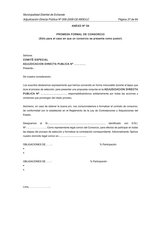Municipalidad Distrital de Echarate
Adjudicación Directa Pública Nº 006-2008-CE-MDE/LC Página 37 de 64
ANEXO Nº 04
PROMESA FORMAL DE CONSORCIO
(Sólo para el caso en que un consorcio se presente como postor)
Señores
COMITÉ ESPECIAL
ADJUDICACION DIRECTA PUBLICA Nº ………….
Presente.-
De nuestra consideración,
Los suscritos declaramos expresamente que hemos convenido en forma irrevocable durante el lapso que
dure el proceso de selección, para presentar una propuesta conjunta en la ADJUDICACION DIRECTA
PUBLICA Nº ……………………….., responsabilizándonos solidariamente por todas las acciones y
omisiones que provengan del citado proceso.
Asimismo, en caso de obtener la buena pro, nos comprometemos a formalizar el contrato de consorcio,
de conformidad con lo establecido en el Reglamento de la Ley de Contrataciones y Adquisiciones del
Estado.
Designamos al Sr...................................................................................., identificado con D.N.I.
Nº…………………….. Como representante legal común del Consorcio, para efectos de participar en todas
las etapas del proceso de selección y formalizar la contratación correspondiente. Adicionalmente, fijamos
nuestro domicilio legal común en.........................................
OBLIGACIONES DE……..: % Participación


OBLIGACIONES DE ……: % Participación


Lima, ……………………..
 