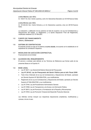 Municipalidad Distrital de Echarate
Adjudicación Directa Pública Nº 006-2008-CE-MDE/LC Página 4 de 64
Límite Máximo (sin IGV):
S/. 148,617.43, Son: Ciento cuarenta y ocho mil, Seiscientos Diecisiete con 43/100 Nuevos Soles
Límite Mínimo (sin IGV):
S/. 181,643.28, Son: Ciento Ochenta y un mil, Seiscientos cuarenta y tres con 28/100 Nuevos
Soles
La evaluación y calificación de los postores se hará de acuerdo a la Ley de Contrataciones y
Adquisiciones del Estado, su Reglamento y la Quinta Disposición Final del Reglamento,
modificada mediante D.S. Nº 049-2007.
1.5 FUENTE DE FINANCIAMIENTO
Canon y Sobrecanon
1.6 SISTEMA DE CONTRATACION
El presente proceso se rige por el sistema a suma alzada, de acuerdo con lo establecido en el
expediente de contratación respectivo.
1.7 MODALIDAD DE EJECUCIÓN CONTRACTUAL
Financiamiento de la Entidad
1.8 ALCANCES DEL REQUERIMIENTO
El servicio a contratar está definido en los Términos de Referencia que forman parte de las
presentes Bases en el Capítulo IV.
1.9 BASE LEGAL
• Ley Nº 28411, Ley General del Sistema Nacional del Presupuesto.
• Ley Nº 29142, Ley de Presupuesto del Sector Público para el año Fiscal 2008.
• Texto Único Ordenado de la Ley de Contrataciones y Adquisiciones del Estado, aprobado
por Decreto Supremo Nº 083-2004-PCM, y sus modificatorias.
• Reglamento de la Ley de Contrataciones y Adquisiciones del Estado, aprobado por Decreto
Supremo Nº 084-2004-PCM, y sus modificatorias.
• Ley Nº 27444, Ley del Procedimiento Administrativo General.
• Ley Nº 27806, Ley de Transparencia y de Acceso a la Información Pública.
• Ley Nº 28015, Ley de Promoción y Formalización de la Pequeña y Microempresa.
• Ley Nº 27633, Ley de Promoción Temporal del Desarrollo Productivo Nacional.
Las referidas normas incluyen sus respectivas disposiciones ampliatorias, modificatorias y
conexas, de ser el caso.
 