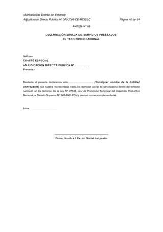 Municipalidad Distrital de Echarate
Adjudicación Directa Pública Nº 006-2008-CE-MDE/LC Página 40 de 64
ANEXO Nº 06
DECLARACIÓN JURADA DE SERVICIOS PRESTADOS
EN TERRITORIO NACIONAL
Señores
COMITÉ ESPECIAL
ADJUDICACION DIRECTA PUBLICA Nº……………..
Presente.-
Mediante el presente declaramos ante…………………………. (Consignar nombre de la Entidad
convocante) que nuestra representada presta los servicios objeto de convocatoria dentro del territorio
nacional, en los términos de la Ley N.º 27633, Ley de Promoción Temporal del Desarrollo Productivo
Nacional, el Decreto Supremo N.º 003-2001-PCM y demás normas complementarias.
Lima, ……………………………
------------------------------------------------------------------
Firma, Nombre / Razón Social del postor
 