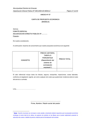 Municipalidad Distrital de Echarate
Adjudicación Directa Pública Nº 006-2008-CE-MDE/LC Página 41 de 64
ANEXO Nº 07
CARTA DE PROPUESTA ECONOMICA
(MODELO)
Señores
COMITÉ ESPECIAL
ADJUDICACION DIRECTA PUBLICA Nº…………
Presente.-
De nuestra consideración,
A continuación, hacemos de conocimiento que nuestra propuesta económica es la siguiente:
CONCEPTO
PRECIO UNITARIO,
TARIFA O
PORCENTAJE
(Dependiendo del
sistema de
contratación
empleado
1
)
PRECIO TOTAL
El valor referencial incluye todos los tributos, seguros, transportes, inspecciones, costos laborales,
conforme a la legislación vigente, así como cualquier otro costo que pueda tener incidencia sobre el costo
del servicio a contratar.
Lima,……………………………………
……………………………….…………………..
Firma, Nombre / Razón social del postor
1
Nota: Cuando el proceso se convoque a suma alzada, únicamente deberá requerirse que la propuesta económica
contenga el monto total de la oferta, sin perjuicio de solicitar en las Bases que el postor adjudicado presente la
estructura de costos o detalle de precios unitarios para la formalización del contrato.
 