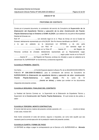 Municipalidad Distrital de Echarate
Adjudicación Directa Pública Nº 006-2008-CE-MDE/LC Página 42 de 64
ANEXO Nº 08
PROFORMA DE CONTRATO
Conste por el presente documento, la contratación del servicio de Consultoría de Supervisión de la
Elaboración del Expediente Técnico y ejecución de la obra: Construcción del Puente
Pispita-Salamanca bajo el Sistema a SUMA ALZADA, que celebran de una parte la Municipalidad
Distrital de Echarate con
RUC Nº ………………………….., con domicilio legal en el Jr. Plaza de Armas s/n de la Ciudad de
Echarati, debidamente representada por el ALCALDE Elio Pro Herrera identificado con DNI Nº ...............,
a la que en adelante se le denominará LA ENTIDAD, y de otra parte
………………......................................, con RUC Nº ……………….., con domicilio legal en
………………..........................., inscrita en la Ficha Nº ………. Asiento Nº …………. del Registro de
Personas Jurídicas de (Ciudad), debidamente representado por su Representante Legal,
……………….........................................., con DNI Nº ……………….., según poder inscrito en la Ficha Nº
………., Asiento Nº ……….. del Registro de Personas Jurídicas de (Ciudad), a quien en adelante se le
denominará “EL SUPERVISOR” en los términos y condiciones siguientes:
CLAUSULA PRIMERA: OBJETO
Con fecha……………………., el Comité Especial adjudicó la Buena Pro de la ADJUDICACION DIRECTA
PUBLICA Nº 006-2008-CE-MDE/LC. para la contratación del servicio de Consultoría de
SUPERVISION de Elaboración de expediente técnico y ejecución de obra: construcción
Puente Pispita-Salamanca, a suma alzada, Por la suma de S/
……………………………………………(monto en letras), y totales que constan en los documentos
integrantes del presente contrato.
CLAUSULA SEGUNDA: FINALIDAD DEL CONTRATO
La finalidad del Servicio Contrato es la Supervisión de la Elaboración de Expediente Técnico y
Supervisión de la Construcción del Puente Pispita-Salamanca. El cual consta de dos partes, a
saber:
CLAUSULA TERCERA: MONTO CONTRACTUAL
El monto total del servicio materia del presente contrato asciende a S/. ………………… (monto en letras)
a todo costo, incluido IGV.
Este monto comprende el costo del servicio, seguros e impuestos, así como todo aquello que sea
necesario para la correcta ejecución de la prestación materia del presente contrato.
CLAUSULA CUARTA: FORMA DE PAGO
LA ENTIDAD se obliga a pagar la contraprestación por el Servicio a EL SUPERVISOR en Moneda
 