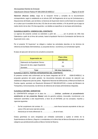 Municipalidad Distrital de Echarate
Adjudicación Directa Pública Nº 006-2008-CE-MDE/LC Página 43 de 64
Nacional (Nuevos soles), luego de la recepción formal y completa de la documentación
correspondiente, según lo establecido en el artículo 238° del Reglamento de la Ley de Contrataciones y
Adquisiciones del Estado, para tal efecto, la Gerencia de Supervisión dará la conformidad de la prestación
en un plazo que no excederá de los diez (10) días de ser estos recibidos, a fin de permitir que el pago se
realice dentro de los diez (10) días siguientes. Los detalles se especifican en las bases administrativas.
CLAUSULA QUINTA: VIGENCIA DEL CONTRATO
La vigencia del presente contrato se extenderá a partir del………......, por el período de (180) días
Calendarios a partir de la firma del contrato, hasta la liquidación final de la Contratación del Servicio de
Supervisión de la obra.
Por el presente “El Supervisor” se obligará a realizar las actividades descritas en los términos de
referencia de las Bases Administrativas, su propuesta técnica - económica y la normatividad vigente.
El plazo de ejecución del servicio de consultoría comprende
Supervisión de:
Plazo (días
calendarios)
Elaboración de Expediente Técnico 30
Ejecución de obra, según Expediente
Aprobado
150
Total 180 días Calendarios
CLAUSULA SEXTA: PARTES INTEGRANTES DEL CONTRATO
El presente contrato está conformado por las bases integradas del CP Nº -2008-CE-MDE/LC, la
propuesta ganadora del postor ganador, los documentos derivados del proceso de selección que
establezcan obligaciones para las partes, Reglamento Nacional de Edificaciones, el Manual de Diseño de
Puentes vigente, aprobado con Resolución Ministerial Nº 589-2003-MTC/02, a través del Ministerio de
Transportes y Comunicaciones, los términos de referencia de la bases administrativas integradas.
CLAUSULA SETIMA: GARANTIAS
EL CONTRATISTA entregará en el plazo de…………….. (indicar, conforme al procedimiento
establecido en las presentes Bases) carta de garantía solidaria, irrevocable, incondicional y de
realización automática a sólo requerimiento, a favor de LA ENTIDAD, por los conceptos, importes y
vigencias siguientes:
- De fiel cumplimiento del contrato: S/…………………., carta fianza bancaria equivalente al diez por
ciento (10%) del monto total del contrato
- Adicional por el monto diferencial: S/…………………., de ser el caso.
Esta(s) garantía(s) es (son) otorgada(s) por entidades autorizadas y sujetas al ámbito de la
Superintendencia de Banca y Seguros o consideradas en la última lista de Bancos Extranjeros de primera
categoría que periódicamente publica el Banco Central de Reserva.
 