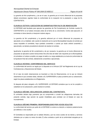 Municipalidad Distrital de Echarate
Adjudicación Directa Pública Nº 006-2008-CE-MDE/LC Página 44 de 64
La garantía de fiel cumplimiento y, de ser el caso, la garantía por el monto diferencial de la propuesta
deberá encontrarse vigentes hasta la conformidad de la recepción de la prestación a cargo de EL
CONTRATISTA.
CLAUSULA OCTAVA: EJECUCION DE GARANTIAS POR FALTA DE RENOVACIÓN
LA ENTIDAD está facultada para ejecutar las garantías de Fiel Cumplimiento de Contrato cuando EL
CONTRATISTA no la hubiere renovado antes de la fecha de su vencimiento. Contra esta ejecución, el
contratista no tiene derecho a interponer reclamo alguno.
La garantía de fiel cumplimiento y la garantía adicional por el monto diferencial de propuesta se
ejecutarán, en su totalidad, sólo cuando la resolución por la cual la Municipalidad resuelve el contrato por
causa imputable al contratista, haya quedado consentida o cuando por aludo arbitral consentido y
ejecutoriado, se declare procedente la decisión de resolver el contrato.
Igualmente, la garantía de fiel cumplimiento y de ser necesario, la garantía por el monto diferencial de
propuesta se ejecutará cuando transcurridos tres (03) días de haber sido requerido por la Municipalidad,
el contratista no hubiera cumplido con pagar el saldo a su cargo establecido en el acta de conformidad de
la liquidación final del contrato, debidamente consentida o ejecutoriada.
CLAUSULA NOVENA: CONFORMIDAD DEL SERVICIO
La conformidad del servicio se regula por lo dispuesto en el Artículo 233º del Reglamento de la Ley de
Contrataciones y Adquisiciones del Estado.
En el caso de existir observaciones se levantará un Acta de Observaciones, en la que se indicará
claramente en que consisten éstas, dándole a EL SUPERVISOR un plazo prudente para su subsanación,
según los plazos establecidos en el Reglamento.
Si después del plazo otorgado a EL SUPERVISOR, LA ENTIDAD considera que no se ha cumplido a
cabalidad con la subsanación, podrá resolver el contrato.
CLAUSULA DÉCIMA: DECLARACION JURADA DEL CONTRATISTA
El contratista declara bajo juramento que se compromete a cumplir las obligaciones derivadas del
presente contrato, bajo sanción de quedar inhabilitado para contratar con el Estado en caso de
incumplimiento.
CLAUSULA DÉCIMO PRIMERA: RESPONSABILIDAD POR VICIOS OCULTOS
La conformidad del servicio por parte de LA ENTIDAD no enerva su derecho a reclamar posteriormente
por defectos o vicio ocultos.
El Contratista es responsable por la calidad ofrecida y por los vicios ocultos de los bienes y servicios
ofertados por un plazo no menor de siete (7) años contados a partir de la conformidad otorgada por la
Entidad.
 