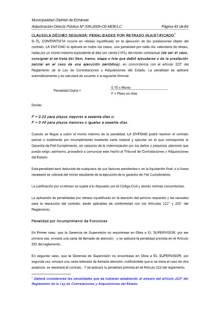 Municipalidad Distrital de Echarate
Adjudicación Directa Pública Nº 006-2008-CE-MDE/LC Página 45 de 64
CLAUSULA DÉCIMO SEGUNDA: PENALIDADES POR RETRASO INJUSTIFICADO
2
Si EL CONTRATISTA incurre en retraso injustificado en la ejecución de las prestaciones objeto del
contrato, LA ENTIDAD le aplicará en todos los casos, una penalidad por cada día calendario de atraso,
hasta por un monto máximo equivalente al diez por ciento (10%) del monto contractual (de ser el caso,
consignar si se trata del ítem, tramo, etapa o lote que debió ejecutarse o de la prestación
parcial en el caso de una ejecución periódica), en concordancia con el artículo 222° del
Reglamento de la Ley de Contrataciones y Adquisiciones del Estado. La penalidad se aplicará
automáticamente y se calculará de acuerdo a la siguiente fórmula:
Penalidad Diaria =
0.10 x Monto
F x Plazo en días
Donde:
F = 0.25 para plazos mayores a sesenta días o;
F = 0.40 para plazos menores o iguales a sesenta días.
Cuando se llegue a cubrir el monto máximo de la penalidad, LA ENTIDAD podrá resolver el contrato
parcial o totalmente por incumplimiento mediante carta notarial y ejecutar en lo que corresponda la
Garantía de Fiel Cumplimiento, sin perjuicio de la indemnización por los daños y perjuicios ulteriores que
pueda exigir; asimismo, procederá a comunicar este hecho al Tribunal de Contrataciones y Adquisiciones
del Estado.
Esta penalidad será deducida de cualquiera de sus facturas pendientes o en la liquidación final; o si fuese
necesario se cobrará del monto resultante de la ejecución de la garantía de Fiel Cumplimiento.
La justificación por el retraso se sujeta a lo dispuesto por el Código Civil y demás normas concordantes.
La aplicación de penalidades por retraso injustificado en la atención del servicio requerido y las causales
para la resolución del contrato, serán aplicadas de conformidad con los Artículos 222° y 225° del
Reglamento.
Penalidad por Incumplimiento de Funciones
En Primer caso, que la Gerencia de Supervisión no encontrase en Obra a EL SUPERVISOR, por ser
primera vez, enviará una carta de llamada de atención, y se aplicará la penalidad prevista en el Artículo
222 del reglamento.
En segundo caso, que la Gerencia de Supervisión no encontrase en Obra a EL SUPERVISOR, por
segunda vez, enviará una carta reiterada de llamada atención, notificándole que si se diera el caso de otra
ausencia, se resolverá el contrato, Y se aplicará la penalidad prevista en el Artículo 222 del reglamento.
2
Deberá considerarse las penalidades que se hubieran establecido al amparo del artículo 223º del
Reglamento de la Ley de Contrataciones y Adquisiciones del Estado.
 