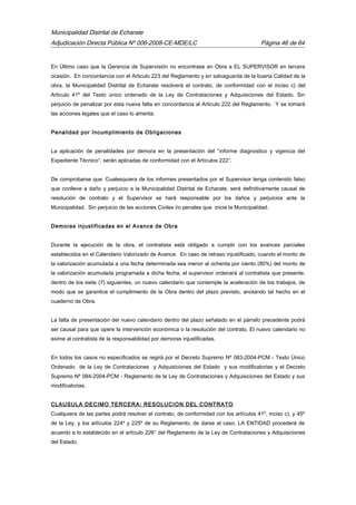 Municipalidad Distrital de Echarate
Adjudicación Directa Pública Nº 006-2008-CE-MDE/LC Página 46 de 64
En Último caso que la Gerencia de Supervisión no encontrase en Obra a EL SUPERVISOR en tercera
ocasión. En concordancia con el Articulo 223 del Reglamento y en salvaguarda de la buena Calidad de la
obra, la Municipalidad Distrital de Echarate resolverá el contrato, de conformidad con el inciso c) del
Artículo 41º del Texto único ordenado de la Ley de Contrataciones y Adquisiciones del Estado. Sin
perjuicio de penalizar por esta nueva falta en concordancia al Articulo 222 del Reglamento. Y se tomará
las acciones legales que el caso lo amerita.
Penalidad por Incumplimiento de Obligaciones
La aplicación de penalidades por demora en la presentación del “informe diagnostico y vigencia del
Expediente Técnico”, serán aplicadas de conformidad con el Artículos 222°.
De comprobarse que: Cualesquiera de los informes presentados por el Supervisor tenga contenido falso
que conlleve a daño y perjuicio a la Municipalidad Distrital de Echarate, será definitivamente causal de
resolución de contrato y el Supervisor se hará responsable por los daños y perjuicios ante la
Municipalidad. Sin perjuicio de las acciones Civiles i/o penales que inicie la Municipalidad.
Demoras injustificadas en el Avance de Obra
Durante la ejecución de la obra, el contratista está obligado a cumplir con los avances parciales
establecidos en el Calendario Valorizado de Avance. En caso de retraso injustificado, cuando el monto de
la valorización acumulada a una fecha determinada sea menor al ochenta por ciento (80%) del monto de
la valorización acumulada programada a dicha fecha, el supervisor ordenará al contratista que presente,
dentro de los siete (7) siguientes, un nuevo calendario que contemple la aceleración de los trabajos, de
modo que se garantice el cumplimiento de la Obra dentro del plazo previsto, anotando tal hecho en el
cuaderno de Obra.
La falta de presentación del nuevo calendario dentro del plazo señalado en el párrafo precedente podrá
ser causal para que opere la intervención económica o la resolución del contrato. El nuevo calendario no
exime al contratista de la responsabilidad por demoras injustificadas.
En todos los casos no especificados se regirá por el Decreto Supremo Nº 083-2004-PCM - Texto Único
Ordenado de la Ley de Contrataciones y Adquisiciones del Estado y sus modificatorias y el Decreto
Supremo Nº 084-2004-PCM - Reglamento de la Ley de Contrataciones y Adquisiciones del Estado y sus
modificatorias.
CLAUSULA DECIMO TERCERA: RESOLUCION DEL CONTRATO
Cualquiera de las partes podrá resolver el contrato, de conformidad con los artículos 41º, inciso c), y 45º
de la Ley, y los artículos 224º y 225º de su Reglamento; de darse el caso, LA ENTIDAD procederá de
acuerdo a lo establecido en el artículo 226° del Reglamento de la Ley de Contrataciones y Adquisiciones
del Estado.
 