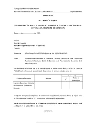 Municipalidad Distrital de Echarate
Adjudicación Directa Pública Nº 006-2008-CE-MDE/LC Página 49 de 64
ANEXO Nº 09
DECLARACIÓN JURADA
(PROFESIONAL PROPUESTO: INGENIERO SUPERVISOR, ASISTENTE DEL INGENIERO
SUPERVISOR, ASISTENTE DE GERENCIA)
Cusco…… de……………………del 2008.
Señores
Comité Especial
De la Municipalidad Distrital de Echarate
Presente
Referencia: ADJUDICACION DIRECTA PUBLICA Nº 006 –2008-CE-MDE/LC.
Objeto : Supervisión de Elaboración de Expediente Técnico y Ejecución de Obra; Construcción
Puente de Echarate, del Distrito de Echarate, en la Provincia de La Convención de la
Región del Cusco.
Por la presente declaramos que en el caso de obtener la Buena Pro en la ADJUDICACION DIRECTA
PUBLICA de la referencia, la ejecución de la Obra materia de la misma estará a cargo de:
Profesional Requerido Nombre
Registro CIP.
Nº
Fecha de
Colegiación
Ingeniero Supervisor, Asistente
del Supervisor, Asistente de
Gerencia
Se adjunta, el respectivo compromiso de participación del profesional propuesto (Anexo Nº 10) así como
su Currículum Vitae (Anexo Nº 11), incluyendo la documentación allí solicitada.
Declaramos igualmente que el profesional propuesto no tiene impedimento alguno para
participar en la ejecución de las obras.
Atentamente,
_________________________________
 