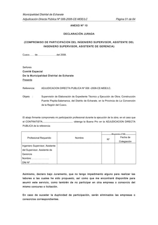 Municipalidad Distrital de Echarate
Adjudicación Directa Pública Nº 006-2008-CE-MDE/LC Página 51 de 64
ANEXO Nº 10
DECLARACIÓN JURADA
(COMPROMISO DE PARTICIPACION DEL INGENIERO SUPERVISOR, ASISTENTE DEL
INGENIERO SUPERVISOR, ASISTENTE DE GERENCIA)
Cusco…… de……………………del 2008.
Señores
Comité Especial
De la Municipalidad Distrital de Echarate
Presente
Referencia: ADJUDICACION DIRECTA PUBLICA Nº 006 –2008-CE-MDE/LC.
Objeto : Supervisión de Elaboración de Expediente Técnico y Ejecución de Obra; Construcción
Puente Pispita-Salamanca, del Distrito de Echarate, en la Provincia de La Convención
de la Región del Cusco.
El abajo firmante comprometo mi participación profesional durante la ejecución de la obra, en el caso que
el CONTRATISTA.............................................. obtenga la Buena Pro en la ADJUDICACION DIRECTA
PUBLICA de la referencia:
Profesional Requerido Nombre
Registro CIP.
Nº
Fecha de
Colegiación
Ingeniero Supervisor, Asistente
del Supervisor, Asistente de
Gerencia
Nombre: . . . . . . . . . . . . .
DNI Nº . . . . . . . . . . . . .
Asimismo, declaro bajo Juramento, que no tengo impedimento alguno para realizar las
labores a las cuales he sido propuesto, así como que me encontraré disponible para
asumir este servicio, como también de no participar en otra empresa o consorcio del
mismo concurso o licitación.
En caso de suceder la duplicidad de participación, serán eliminados las empresas o
consorcios correspondientes.
 