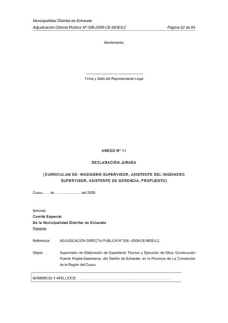 Municipalidad Distrital de Echarate
Adjudicación Directa Pública Nº 006-2008-CE-MDE/LC Página 52 de 64
Atentamente,
_________________________________
Firma y Sello del Representante Legal
ANEXO Nº 11
DECLARACIÓN JURADA
(CURRICULUM DE: INGENIERO SUPERVISOR, ASISTENTE DEL INGENIERO
SUPERVISOR, ASISTENTE DE GERENCIA, PROPUESTO)
Cusco…… de……………………del 2008.
Señores
Comité Especial
De la Municipalidad Distrital de Echarate
Presente
Referencia: ADJUDICACION DIRECTA PUBLICA Nº 006 –2008-CE-MDE/LC.
Objeto : Supervisión de Elaboración de Expediente Técnico y Ejecución de Obra; Construcción
Puente Pispita-Salamanca, del Distrito de Echarate, en la Provincia de La Convención
de la Región del Cusco.
NOMBRE(S) Y APELLIDOS: . . . . . . . . . . . . . . . . . . . . . . . . . . . . . . . . . . . . . . . . . . . . . . . . .
 