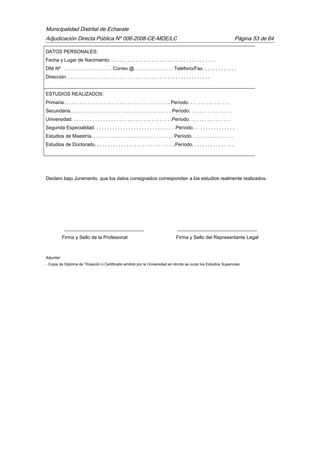 Municipalidad Distrital de Echarate
Adjudicación Directa Pública Nº 006-2008-CE-MDE/LC Página 53 de 64
DATOS PERSONALES:
Fecha y Lugar de Nacimiento. . . . . . . . . . . . . . . . . . . . . . . . . . . . . . . . . . . . . . . .
DNI Nº . . . . . . . . . . . . . . . . . . Correo @. . . . . . . . . . . . . . . Teléfono/Fax. . . . . . . . . . . . .
Dirección. . . . . . . . . . . . . . . . . . . . . . . . . . . . . . . . . . . . . . . . . . . . . . . . . . . . . .
ESTUDIOS REALIZADOS:
Primaria. . . . . . . . . . . . . . . . . . . . . . . . . . . . . . . . . . . . . . . . Período. . . . . . . . . . . . . . . .
Secundaria. . . . . . . . . . . . . . . . . . . . . . . . . . . . . . . . . . . . . . Período. . . . . . . . . . . . . . . .
Universidad. . . . . . . . . . . . . . . . . . . . . . . . . . . . . . . . . . . . . .Período. . . . . . . . . . . . . . . .
Segunda Especialidad. . . . . . . . . . . . . . . . . . . . . . . . . . . . . . .Período. . . . . . . . . . . . . . . .
Estudios de Maestría. . . . . . . . . . . . . . . . . . . . . . . . . . . . . . . Período. . . . . . . . . . . . . . . .
Estudios de Doctorado. . . . . . . . . . . . . . . . . . . . . . . . . . . . . ..Período. . . . . . . . . . . . . . . .
Declaro bajo Juramento, que los datos consignados corresponden a los estudios realmente realizados.
_________________________________ _________________________________
Firma y Sello de la Profesional Firma y Sello del Representante Legal
Adjuntar:
- Copia de Diploma de Titulación o Certificado emitido por la Universidad en donde se curso los Estudios Superiores.
 