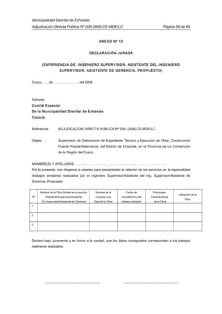 Municipalidad Distrital de Echarate
Adjudicación Directa Pública Nº 006-2008-CE-MDE/LC Página 54 de 64
ANEXO Nº 12
DECLARACIÓN JURADA
(EXPERIENCIA DE: INGENIERO SUPERVISOR, ASISTENTE DEL INGENIERO
SUPERVISOR, ASISTENTE DE GERENCIA, PROPUESTO)
Cusco…… de……………………del 2008.
Señores
Comité Especial
De la Municipalidad Distrital de Echarate
Presente
Referencia: ADJUDICACION DIRECTA PUBLICA Nº 006 –2008-CE-MDE/LC.
Objeto : Supervisión de Elaboración de Expediente Técnico y Ejecución de Obra; Construcción
Puente Pispita-Salamanca, del Distrito de Echarate, en la Provincia de La Convención
de la Región del Cusco.
NOMBRE(S) Y APELLIDOS: . . . . . . . . . . . . . . . . . . . . . . . . . . . . . . . . . . . . . . . . . . . . . . . . .
Por la presente, nos dirigimos a ustedes para presentarles la relación de los servicios en la especialidad
(trabajos similares) realizados por el Ingeniero Supervisor/Asistente del Ing. Supervisor/Asistente de
Gerencia, Propuesto:
Nº
Nombre de la Obra Similar en la que fue
Residente/Supervisor/Asistente
De Supervisión/Asistente de Gerencia
Nombre de la
Empresa que
Ejecutó la Obra
Fecha de
inicio/término del
trabajo realizado
Principales
Características
de la Obra
Ubicación de la
Obra.
1
2
3
Declaro bajo Juramento y en honor a la verdad, que los datos consignados corresponden a los trabajos
realmente realizados.
_________________________________ _________________________________
 