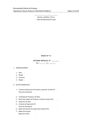 Municipalidad Distrital de Echarate
Adjudicación Directa Pública Nº 006-2008-CE-MDE/LC Página 57 de 64
_________________________________
Nombre y Apellidos, Firma y
Sello del Representante Legal
ANEXO Nº 14
INFORME MENSUAL Nº _________
Del __________ al ___________
I.- GENERALIDADES
1.- Obra :
2.- Distrito :
3.- Provincia:
4.- Región :
II.- DATOS GENERALES
1.- Contrato de Ejecución de Proyecto y ejecución de Obra Nº :
Fecha de Suscripción :
2.- Contratista de Proyecto y de Obra:
3.- Monto del contrato de Proyecto y de Obra (incluido IGV) :
4.- Supervisor de Obra :
5.- Contrato de Supervisión Nº:
Fecha de Suscripción :
6.- Monto del Contrato de Supervisión (incluido IGV) :
7.- Metas del Proyecto :
Metas de la Obra :
 