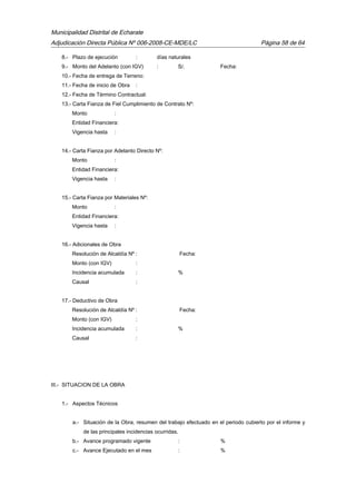 Municipalidad Distrital de Echarate
Adjudicación Directa Pública Nº 006-2008-CE-MDE/LC Página 58 de 64
8.- Plazo de ejecución : días naturales
9.- Monto del Adelanto (con IGV) : S/. Fecha:
10.- Fecha de entrega de Terreno:
11.- Fecha de inicio de Obra :
12.- Fecha de Término Contractual:
13.- Carta Fianza de Fiel Cumplimiento de Contrato Nº:
Monto :
Entidad Financiera:
Vigencia hasta :
14.- Carta Fianza por Adelanto Directo Nº:
Monto :
Entidad Financiera:
Vigencia hasta :
15.- Carta Fianza por Materiales Nº:
Monto :
Entidad Financiera:
Vigencia hasta :
16.- Adicionales de Obra
Resolución de Alcaldía Nº : Fecha:
Monto (con IGV) :
Incidencia acumulada : %
Causal :
17.- Deductivo de Obra
Resolución de Alcaldía Nº : Fecha:
Monto (con IGV) :
Incidencia acumulada : %
Causal :
III.- SITUACION DE LA OBRA
1.- Aspectos Técnicos
a.- Situación de la Obra, resumen del trabajo efectuado en el periodo cubierto por el informe y
de las principales incidencias ocurridas.
b.- Avance programado vigente : %
c.- Avance Ejecutado en el mes : %
 