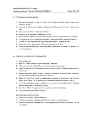 Municipalidad Distrital de Echarate
Adjudicación Directa Pública Nº 006-2008-CE-MDE/LC Página 60 de 64
IV.- COORDINACIONES REALIZADAS
1.- Consultas realizadas por el Jefe de Proyecto ó Ing. Residente, adjuntar copia de Cuaderno de
proyecto ó de obra.
2.- Absolución de las consultas realizadas, adjuntar copia de Cuaderno de Proyecto ó Cuaderno de
Obra.
3.- Propuesta de modificación al Expediente Técnico.
4.- Aprobaciones de modificación al Expediente Técnico
5.- Pronunciamiento oportuno acerca de las ampliaciones de plazo, adjuntar copias del Cuaderno
6.- Pronunciamiento de los presupuestos adicionales y deductivos, adjuntar copias del Cuaderno
7.- En todos los casos adjuntar copias del cuaderno de Proyectos ó cuaderno de obra.
8.- Ocurrencias durante la elaboración del Proyecto ó ejecución de la obra.
9.- Opinión de las medidas a tomar, necesarias para el cumplimiento del contrato, de acuerdo a la
normatividad vigente.
V.- ADJUNTAR LOS SIGUIENTES DOCUMENTOS
1.- Resumen Ejecutivo
2.- Hojas del Cuaderno de Obra (el que corresponde a la Entidad)
3.- Valorización Mensual, el Cuadro Resumen y Liquidación de la Valorización
4.- Planilla de Metrados, con los respectivos gráficos, hojas de cálculo i/o croquis explicativos que el
caso requiera
5.- Controles de Calidad técnica, pruebas y ensayos de laboratorio, de acuerdo a las partidas en
ejecución y a las especificaciones técnicas del Proyecto
6.- Gráfico de Avance Programado Versus Ejecutado, explicando las causas que hayan motivado
atrasos, si los hubiera y de las disposiciones tomadas en orden para superarlos, “curva S”.
7.- Panel Fotográfico de los trabajos realizados en el presente mes, (antes de iniciar los trabajos y
después de ejecutado los trabajos por partidas)
8.- Copia de las Pólizas de seguros, con sus respectivos comprobantes de pago
9.- Otros documentos que considere necesario
SOLO PARA EL PRIMER INFORME
10.- Análisis Granulométrico y diseño de Mezclas
11.- Verificación sustentada de la Capacidad Portante del Suelo a nivel de fundación
12.- Acta de compatibilidad del Proyecto (Con las condiciones de la realidad del Terreno y de las
necesidades).
 