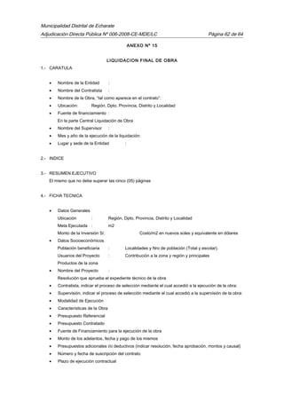 Municipalidad Distrital de Echarate
Adjudicación Directa Pública Nº 006-2008-CE-MDE/LC Página 62 de 64
ANEXO Nº 15
LIQUIDACION FINAL DE OBRA
1.- CARATULA
• Nombre de la Entidad :
• Nombre del Contratista :
• Nombre de la Obra, “tal como aparece en el contrato”:
• Ubicación: Región, Dpto. Provincia, Distrito y Localidad
• Fuente de financiamiento :
En la parte Central Liquidación de Obra
• Nombre del Supervisor :
• Mes y año de la ejecución de la liquidación:
• Lugar y sede de la Entidad :
2.- INDICE
3.- RESUMEN EJECUTIVO
El mismo que no debe superar las cinco (05) páginas
4.- FICHA TECNICA
• Datos Generales
Ubicación : Región, Dpto. Provincia, Distrito y Localidad
Meta Ejecutada : m2
Monto de la Inversión S/. Costo/m2 en nuevos soles y equivalente en dólares
• Datos Socioeconómicos
Población beneficiaria : Localidades y Nro de población (Total y escolar).
Usuarios del Proyecto : Contribución a la zona y región y principales
Productos de la zona
• Nombre del Proyecto :
Resolución que aprueba el expediente técnico de la obra
• Contratista, indicar el proceso de selección mediante el cual accedió a la ejecución de la obra:
• Supervisión, indicar el proceso de selección mediante el cual accedió a la supervisión de la obra:
• Modalidad de Ejecución
• Características de la Obra
• Presupuesto Referencial
• Presupuesto Contratado
• Fuente de Financiamiento para la ejecución de la obra
• Monto de los adelantos, fecha y pago de los mismos
• Presupuestos adicionales i/o deductivos (indicar resolución, fecha aprobación, montos y causal)
• Número y fecha de suscripción del contrato
• Plazo de ejecución contractual
 