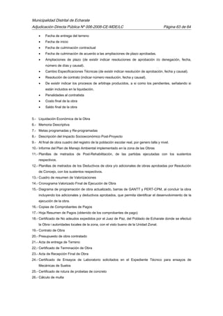 Municipalidad Distrital de Echarate
Adjudicación Directa Pública Nº 006-2008-CE-MDE/LC Página 63 de 64
• Fecha de entrega del terreno
• Fecha de inicio
• Fecha de culminación contractual
• Fecha de culminación de acuerdo a las ampliaciones de plazo aprobadas.
• Ampliaciones de plazo (de existir indicar resoluciones de aprobación i/o denegación, fecha,
número de días y causal).
• Cambio Especificaciones Técnicas (de existir indicar resolución de aprobación, fecha y causal).
• Resolución de contrato (indicar número resolución, fecha y causal).
• De existir indicar los procesos de arbitraje producidos, a si como los pendientes, señalando si
están incluidos en la liquidación.
• Penalidades al contratista
• Costo final de la obra
• Saldo final de la obra
5.- Liquidación Económica de la Obra
6.- Memoria Descriptiva
7.- Metas programadas y Re-programadas
8.- Descripción del Impacto Socioeconómico Post-Proyecto
9.- Al final de obra cuadro del registro de la población escolar real, por genero talla y nivel.
10.- Informe del Plan de Manejo Ambiental implementado en la zona de las Obras
11.- Planillas de metrados de Post-Rehabilitación, de las partidas ejecutadas con los sustentos
respectivos.
12.- Planillas de metrados de los Deductivos de obra y/o adicionales de obras aprobadas por Resolución
de Concejo, con los sustentos respectivos.
13.- Cuadro de resumen de Valorizaciones
14.- Cronograma Valorizado Final de Ejecución de Obra
15.- Diagrama de programación de obra actualizado, barras de GANTT y PERT-CPM, al concluir la obra
incluyendo los adicionales y deductivos aprobados, que permita identificar el desenvolvimiento de la
ejecución de la obra.
16.- Copias de Comprobantes de Pagos
17.- Hoja Resumen de Pagos (obtenido de los comprobantes de pago)
18.- Certificado de No adeudos expedidos por el Juez de Paz, del Poblado de Echarate donde se efectuó
la Obra i autoridades locales de la zona, con el visto bueno de la Unidad Zonal.
19.- Contrato de Obra
20.- Presupuesto de obra contratado
21.- Acta de entrega de Terreno
22.- Certificado de Terminación de Obra
23.- Acta de Recepción Final de Obra
24.- Certificado de Ensayos de Laboratorio solicitados en el Expediente Técnico para ensayos de
Mecánicas de Suelos
25.- Certificado de rotura de probetas de concreto
26.- Cálculo de multa
 