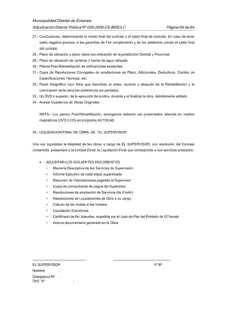 Municipalidad Distrital de Echarate
Adjudicación Directa Pública Nº 006-2008-CE-MDE/LC Página 64 de 64
27.- Conclusiones, determinando el monto final del contrato y el saldo final de contrato. En caso de tener
saldo negativo precisar si las garantías de Fiel cumplimiento y de los adelantos cubren el saldo final
del contrato
28.- Plano de ubicación y plano clave con indicación de la jurisdicción Distrital y Provincial
29.- Plano de ubicación de canteras y fuente de agua utilizada
30.- Planos Post-Rehabilitación de edificaciones existentes
31.- Copia de Resoluciones Concejales de ampliaciones de Plazo, Adicionales, Deductivos, Cambio de
Especificaciones Técnicas, etc.
32.- Panel fotográfico (con fotos que describan el antes, durante y después de la Rehabilitación y la
culminación de la obra (de preferencia por partidas).
33.- Un DVD ó superior, de la ejecución de la obra, durante y al finalizar la obra, debidamente editado
34.- Anexar Cuadernos de Obras Originales
NOTA.- Los planos Post-Rehabilitación, emergencia deberán ser presentados además en medios
magnéticos (DVD ó CD) en programa AUTOCAD.
35.- LIQUIDACION FINAL DE OBRA, DE “EL SUPERVISOR”.
Una vez liquidadas la totalidad de las obras a cargo de EL SUPERVISOR, con resolución del Concejo
consentida, presentara a la Unidad Zonal, la Liquidación Final que corresponde a sus servicios prestados.
• ADJUNTAR LOS SIGUIENTES DOCUMENTOS
∗ Memoria Descriptiva de los Servicios de Supervisión
∗ Informe Ejecutivo de cada etapa supervisada
∗ Resumen de Valorizaciones pagadas al Supervisor
∗ Copia de comprobante de pagos del Supervisor
∗ Resoluciones de ampliación de Servicios (de Existir)
∗ Resoluciones de Liquidaciones de Obra a su cargo.
∗ Calculo de las multas si las hubiere
∗ Liquidación Económica
∗ Certificado de No Adeudos, expedida por el Juez de Paz del Poblado de ECharate
∗ Acervo documentario generado en la Obra
_______________________________ _________________________________
EL SUPERVISOR Vº Bº
Nombre :
Colegiatura Nº :
DNI Nº :
 