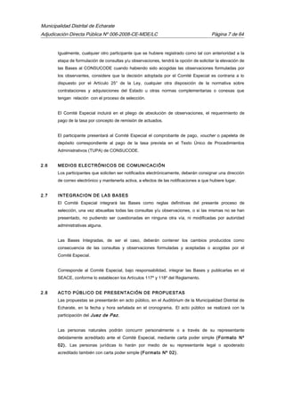 Municipalidad Distrital de Echarate
Adjudicación Directa Pública Nº 006-2008-CE-MDE/LC Página 7 de 64
Igualmente, cualquier otro participante que se hubiere registrado como tal con anterioridad a la
etapa de formulación de consultas y/u observaciones, tendrá la opción de solicitar la elevación de
las Bases al CONSUCODE cuando habiendo sido acogidas las observaciones formuladas por
los observantes, considere que la decisión adoptada por el Comité Especial es contraria a lo
dispuesto por el Artículo 25° de la Ley, cualquier otra disposición de la normativa sobre
contrataciones y adquisiciones del Estado u otras normas complementarias o conexas que
tengan relación con el proceso de selección.
El Comité Especial incluirá en el pliego de absolución de observaciones, el requerimiento de
pago de la tasa por concepto de remisión de actuados.
El participante presentará al Comité Especial el comprobante de pago, voucher o papeleta de
depósito correspondiente al pago de la tasa prevista en el Texto Único de Procedimientos
Administrativos (TUPA) de CONSUCODE.
2.6 MEDIOS ELECTRÓNICOS DE COMUNICACIÓN
Los participantes que soliciten ser notificados electrónicamente, deberán consignar una dirección
de correo electrónico y mantenerla activa, a efectos de las notificaciones a que hubiere lugar.
2.7 INTEGRACION DE LAS BASES
El Comité Especial integrará las Bases como reglas definitivas del presente proceso de
selección, una vez absueltas todas las consultas y/u observaciones, o si las mismas no se han
presentado, no pudiendo ser cuestionadas en ninguna otra vía, ni modificadas por autoridad
administrativas alguna.
Las Bases Integradas, de ser el caso, deberán contener los cambios producidos como
consecuencia de las consultas y observaciones formuladas y aceptadas o acogidas por el
Comité Especial.
Corresponde al Comité Especial, bajo responsabilidad, integrar las Bases y publicarlas en el
SEACE, conforme lo establecen los Artículos 117º y 118º del Reglamento.
2.8 ACTO PÚBLICO DE PRESENTACIÓN DE PROPUESTAS
Las propuestas se presentarán en acto público, en el Auditórium de la Municipalidad Distrital de
Echarate, en la fecha y hora señalada en el cronograma. El acto público se realizará con la
participación del Juez de Paz.
Las personas naturales podrán concurrir personalmente o a través de su representante
debidamente acreditado ante el Comité Especial, mediante carta poder simple (Formato Nº
02). Las personas jurídicas lo harán por medio de su representante legal o apoderado
acreditado también con carta poder simple (Formato Nº 02).
 