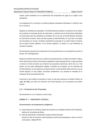 Municipalidad Distrital de Echarate
Adjudicación Directa Pública Nº 006-2008-CE-MDE/LC Página 9 de 64
omitido, podrá acreditarse con la presentación del comprobante de pago de su registro como
participante.
Los integrantes de un consorcio no podrán presentar propuestas individuales ni conformar más
de un consorcio.
Después de recibidas las propuestas, el Comité Especial procederá a la apertura de los sobres
que contienen la propuesta técnica de cada postor y verificará que los documentos presentados
por cada postor sean los solicitados por las Bases. De no ser así, el Comité Especial, devolverá
los documentos al postor, salvo que éste exprese su disconformidad, en cuyo caso, se anotará
tal circunstancia en el acta y el Notario mantendrá la propuesta en su poder hasta el momento
que el postor formule apelación. Si se formula apelación, se estará a lo que finalmente se
resuelva al respecto.
De presentarse situaciones de subsanación de la propuesta técnica, se procederá de acuerdo al
Artículo 125
º
del Reglamento.
Después de abierto cada sobre que contiene la propuesta técnica, el Notario procederá a sellar y
firmar cada hoja de todos los documentos originales de cada propuesta técnica. Luego procederá
a colocar los sobres cerrados que contienen las propuestas económicas, dentro de uno o más
sobres, los que serán debidamente sellados y firmados por el Notario, por los miembros del
Comité Especial y por los postores que deseen hacerlo, conservándolos hasta la fecha en que el
Comité Especial, en acto público, comunique verbalmente a los postores el resultado de la
evaluación de las propuestas técnicas.
Al terminar el acto público se levantará un acta, la cual será suscrita por el Notario Público (o
Juez de Paz), por todos los miembros del Comité Especial y por los postores que deseen
hacerlo.
2.2.1. Contenido de las Propuestas
Se presentarán en un (1) original y una (01) copia.
SOBRE Nº 1 - PROPUESTA TECNICA:
Documentación de presentación obligatoria:
a) Copia simple de la Constancia vigente de inscripción en el Registro Nacional de Proveedores:
Capítulo de Consultores de Obras.
b) Carta de presentación y Declaración Jurada de datos del postor.
Cuando se trate de Consorcio, esta declaración jurada será presentada por cada uno de los
consorciados - Anexo Nº 01.
 