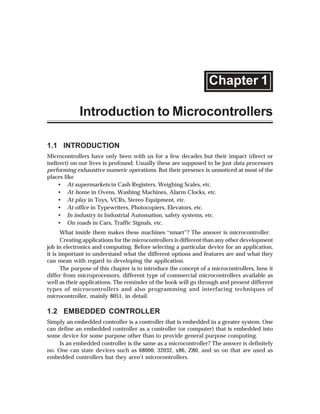 Chapter 1

             Introduction to Microcontrollers

1.1 INTRODUCTION
Microcontrollers have only been with us for a few decades but their impact (direct or
indirect) on our lives is profound. Usually these are supposed to be just data processors
performing exhaustive numeric operations. But their presence is unnoticed at most of the
places like
    • At supermarkets in Cash Registers, Weighing Scales, etc.
    • At home in Ovens, Washing Machines, Alarm Clocks, etc.
    • At play in Toys, VCRs, Stereo Equipment, etc.
    • At office in Typewriters, Photocopiers, Elevators, etc.
    • In industry in Industrial Automation, safety systems, etc.
    • On roads in Cars, Traffic Signals, etc.
       What inside them makes these machines ]smart^? The answer is microcontroller.
       Creating applications for the microcontrollers is different than any other development
job in electronics and computing. Before selecting a particular device for an application,
it is important to understand what the different options and features are and what they
can mean with regard to developing the application.
       The purpose of this chapter is to introduce the concept of a microcontrollers, how it
differ from microprocessors, different type of commercial microcontrollers available as
well as their applications. The reminder of the book will go through and present different
types of microcontrollers and also programming and interfacing techniques of
microcontroller, mainly 8051, in detail.

1.2 EMBEDDED CONTROLLER
Simply an embedded controller is a controller that is embedded in a greater system. One
can define an embedded controller as a controller (or computer) that is embedded into
some device for some purpose other than to provide general purpose computing.
     Is an embedded controller is the same as a microcontroller? The answer is definitely
no. One can state devices such as 68000, 32032, x86, Z80, and so on that are used as
embedded controllers but they aren’t microcontrollers.
 