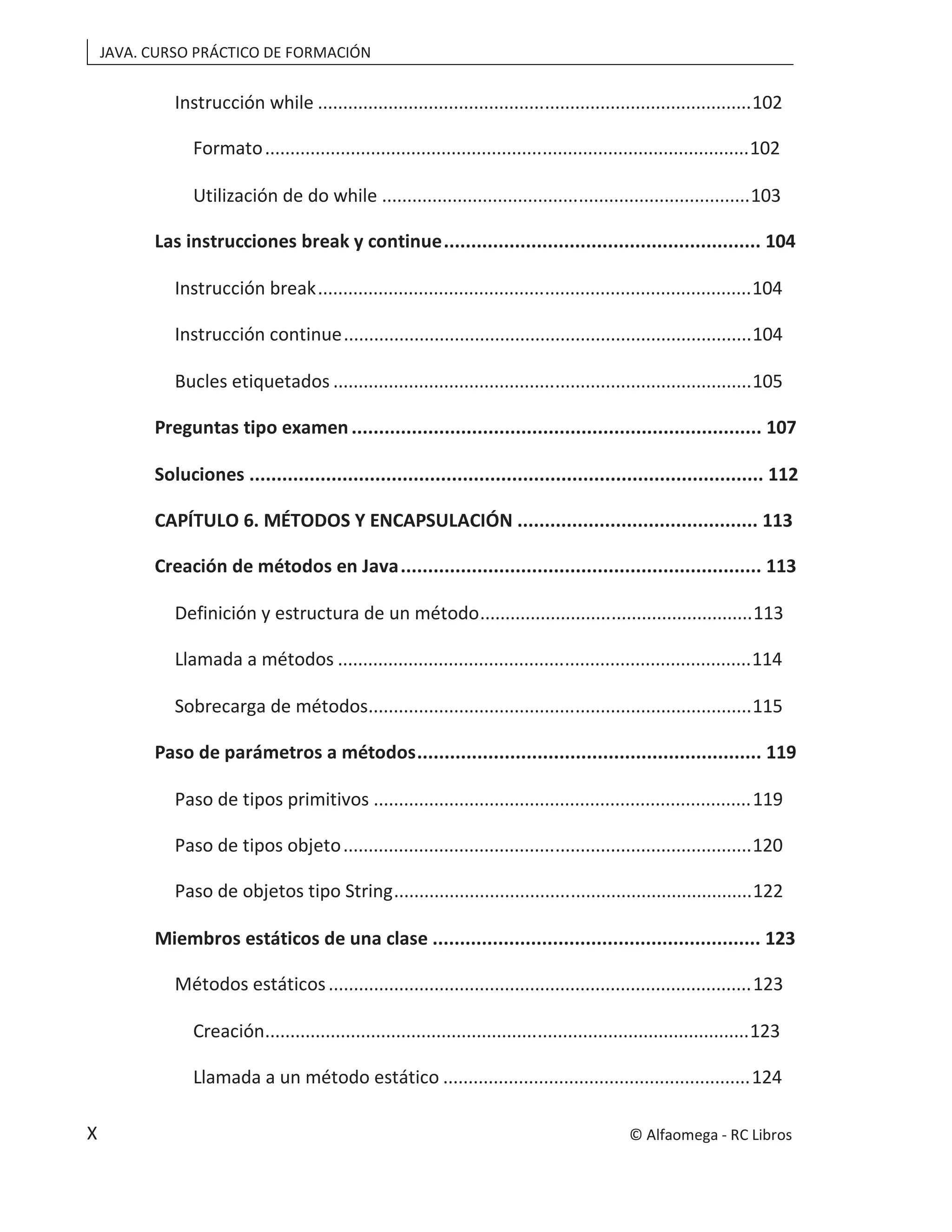 JAVA. CURSO PRÁCTICO DE FORMACIÓN
X
Instrucción while ......................................................................................102
Formato................................................................................................102
Utilización de do while .........................................................................103
Las instrucciones break y continue.......................................................... 104
Instrucción break......................................................................................104
Instrucción continue.................................................................................104
Bucles etiquetados ...................................................................................105
Preguntas tipo examen ........................................................................... 107
Soluciones .............................................................................................. 112
CAPÍTULO 6. MÉTODOS Y ENCAPSULACIÓN ............................................ 113
Creación de métodos en Java.................................................................. 113
Definición y estructura de un método......................................................113
Llamada a métodos ..................................................................................114
Sobrecarga de métodos............................................................................115
Paso de parámetros a métodos............................................................... 119
Paso de tipos primitivos ...........................................................................119
Paso de tipos objeto.................................................................................120
Paso de objetos tipo String.......................................................................122
Miembros estáticos de una clase ............................................................ 123
Métodos estáticos....................................................................................123
Creación................................................................................................123
Llamada a un método estático .............................................................124
© Alfaomega - RC Libros
 
