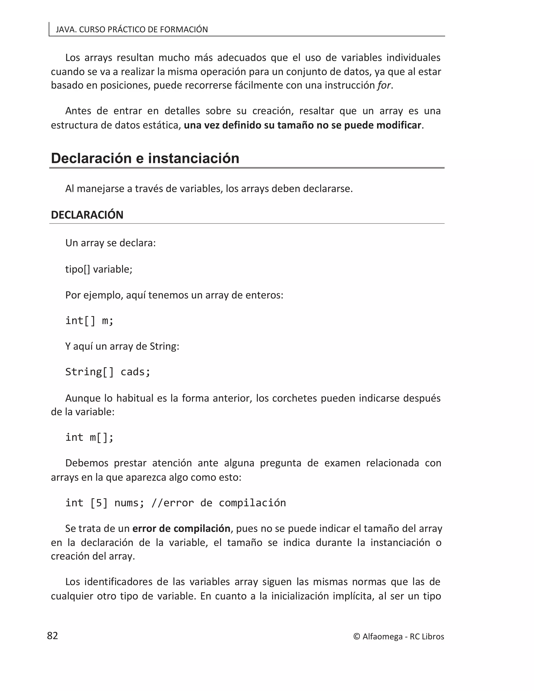 JAVA. CURSO PRÁCTICO DE FORMACIÓN
Los arrays resultan mucho más adecuados que el uso de variables individuales
cuando se va a realizar la misma operación para un conjunto de datos, ya que al estar
basado en posiciones, puede recorrerse fácilmente con una instrucción for.
Antes de entrar en detalles sobre su creación, resaltar que un array es una
estructura de datos estática, una vez definido su tamaño no se puede modificar.
Declaración e instanciación
Al manejarse a través de variables, los arrays deben declararse.
DECLARACIÓN
Un array se declara:
tipo[] variable;
Por ejemplo, aquí tenemos un array de enteros:
int[] m;
Y aquí un array de String:
String[] cads;
Aunque lo habitual es la forma anterior, los corchetes pueden indicarse después
de la variable:
int m[];
Debemos prestar atención ante alguna pregunta de examen relacionada con
arrays en la que aparezca algo como esto:
int [5] nums; //error de compilación
Se trata de un error de compilación, pues no se puede indicar el tamaño del array
en la declaración de la variable, el tamaño se indica durante la instanciación o
creación del array.
Los identificadores de las variables array siguen las mismas normas que las de
cualquier otro tipo de variable. En cuanto a la inicialización implícita, al ser un tipo
© Alfaomega - RC Libros
82
 