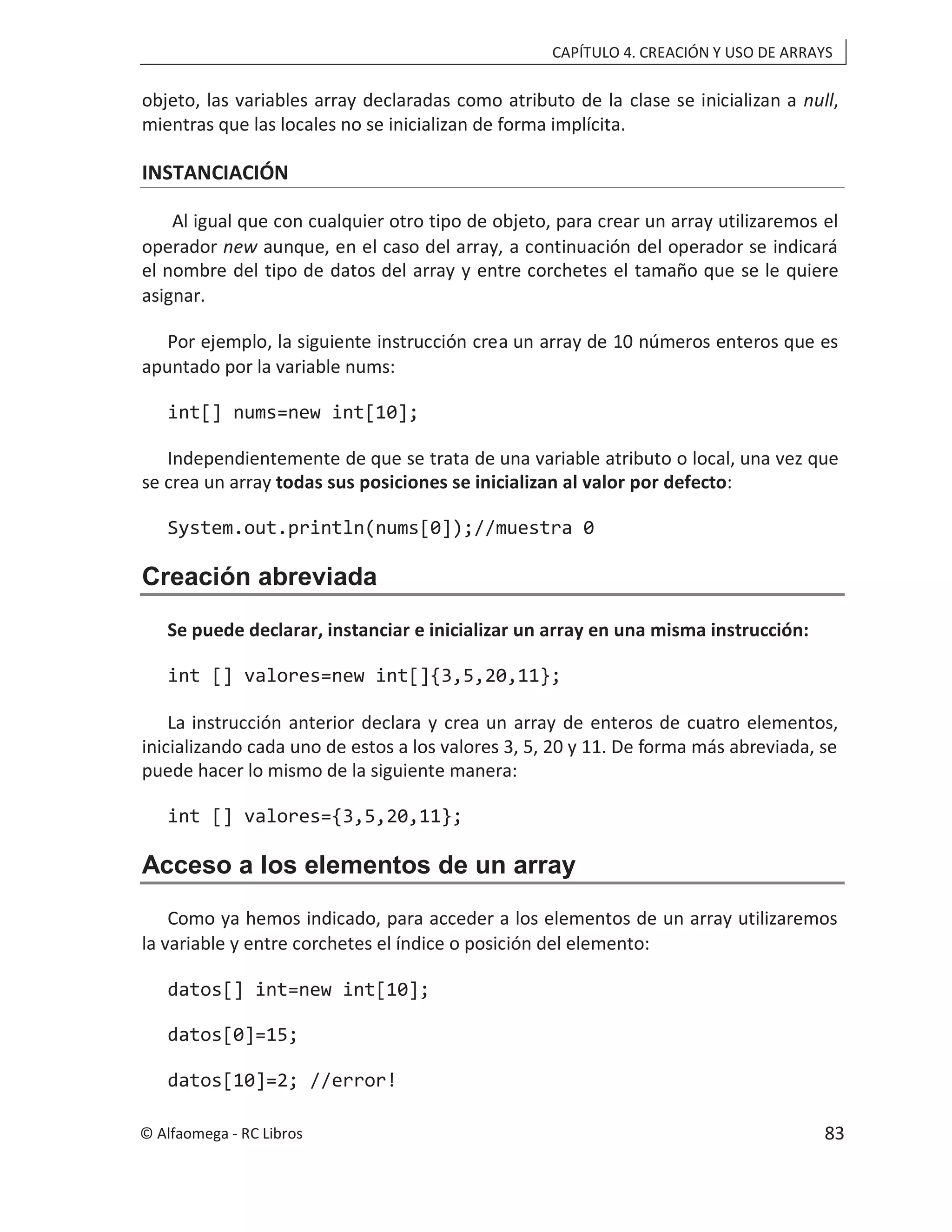 CAPÍTULO 4. CREACIÓN Y USO DE ARRAYS
objeto, las variables array declaradas como atributo de la clase se inicializan a null,
mientras que las locales no se inicializan de forma implícita.
INSTANCIACIÓN
Al igual que con cualquier otro tipo de objeto, para crear un array utilizaremos el
operador new aunque, en el caso del array, a continuación del operador se indicará
el nombre del tipo de datos del array y entre corchetes el tamaño que se le quiere
asignar.
Por ejemplo, la siguiente instrucción crea un array de 10 números enteros que es
apuntado por la variable nums:
int[] nums=new int[10];
Independientemente de que se trata de una variable atributo o local, una vez que
se crea un array todas sus posiciones se inicializan al valor por defecto:
System.out.println(nums[0]);//muestra 0
Creación abreviada
Se puede declarar, instanciar e inicializar un array en una misma instrucción:
int [] valores=new int[]{3,5,20,11};
La instrucción anterior declara y crea un array de enteros de cuatro elementos,
inicializando cada uno de estos a los valores 3, 5, 20 y 11. De forma más abreviada, se
puede hacer lo mismo de la siguiente manera:
int [] valores={3,5,20,11};
Acceso a los elementos de un array
Como ya hemos indicado, para acceder a los elementos de un array utilizaremos
la variable y entre corchetes el índice o posición del elemento:
datos[] int=new int[10];
datos[0]=15;
datos[10]=2; //error!
© Alfaomega - RC Libros 83
 