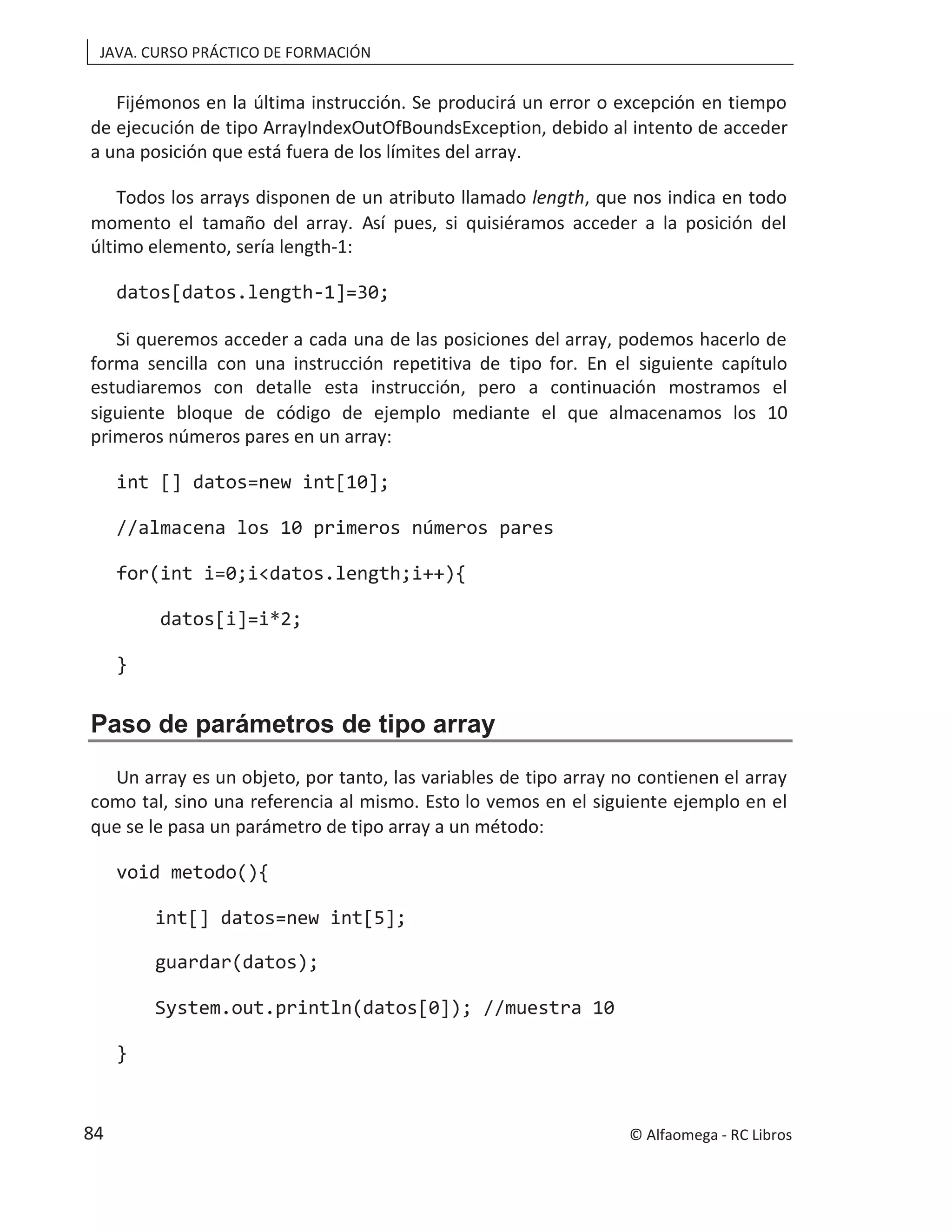 JAVA. CURSO PRÁCTICO DE FORMACIÓN
Fijémonos en la última instrucción. Se producirá un error o excepción en tiempo
de ejecución de tipo ArrayIndexOutOfBoundsException, debido al intento de acceder
a una posición que está fuera de los límites del array.
Todos los arrays disponen de un atributo llamado length, que nos indica en todo
momento el tamaño del array. Así pues, si quisiéramos acceder a la posición del
último elemento, sería length-1:
datos[datos.length-1]=30;
Si queremos acceder a cada una de las posiciones del array, podemos hacerlo de
forma sencilla con una instrucción repetitiva de tipo for. En el siguiente capítulo
estudiaremos con detalle esta instrucción, pero a continuación mostramos el
siguiente bloque de código de ejemplo mediante el que almacenamos los 10
primeros números pares en un array:
int [] datos=new int[10];
//almacena los 10 primeros números pares
for(int i=0;i<datos.length;i++){
datos[i]=i*2;
}
Paso de parámetros de tipo array
Un array es un objeto, por tanto, las variables de tipo array no contienen el array
como tal, sino una referencia al mismo. Esto lo vemos en el siguiente ejemplo en el
que se le pasa un parámetro de tipo array a un método:
void metodo(){
int[] datos=new int[5];
guardar(datos);
System.out.println(datos[0]); //muestra 10
}
© Alfaomega - RC Libros
84
 