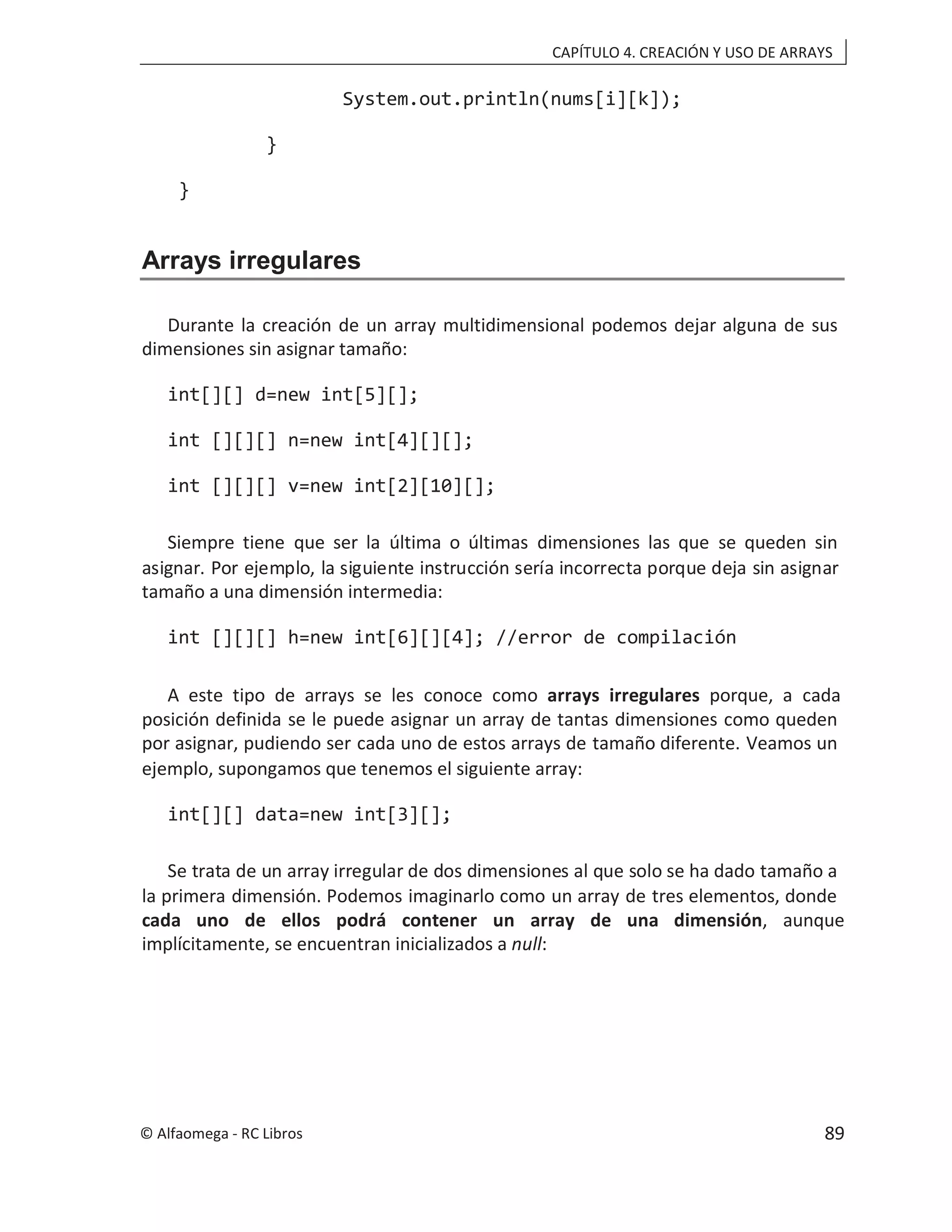 CAPÍTULO 4. CREACIÓN Y USO DE ARRAYS
System.out.println(nums[i][k]);
}
}
Arrays irregulares
Durante la creación de un array multidimensional podemos dejar alguna de sus
dimensiones sin asignar tamaño:
int[][] d=new int[5][];
int [][][] n=new int[4][][];
int [][][] v=new int[2][10][];
Siempre tiene que ser la última o últimas dimensiones las que se queden sin
asignar. Por ejemplo, la siguiente instrucción sería incorrecta porque deja sin asignar
tamaño a una dimensión intermedia:
int [][][] h=new int[6][][4]; //error de compilación
A este tipo de arrays se les conoce como arrays irregulares porque, a cada
posición definida se le puede asignar un array de tantas dimensiones como queden
por asignar, pudiendo ser cada uno de estos arrays de tamaño diferente. Veamos un
ejemplo, supongamos que tenemos el siguiente array:
int[][] data=new int[3][];
Se trata de un array irregular de dos dimensiones al que solo se ha dado tamaño a
la primera dimensión. Podemos imaginarlo como un array de tres elementos, donde
cada uno de ellos podrá contener un array de una dimensión, aunque
implícitamente, se encuentran inicializados a null:
© Alfaomega - RC Libros 89
 