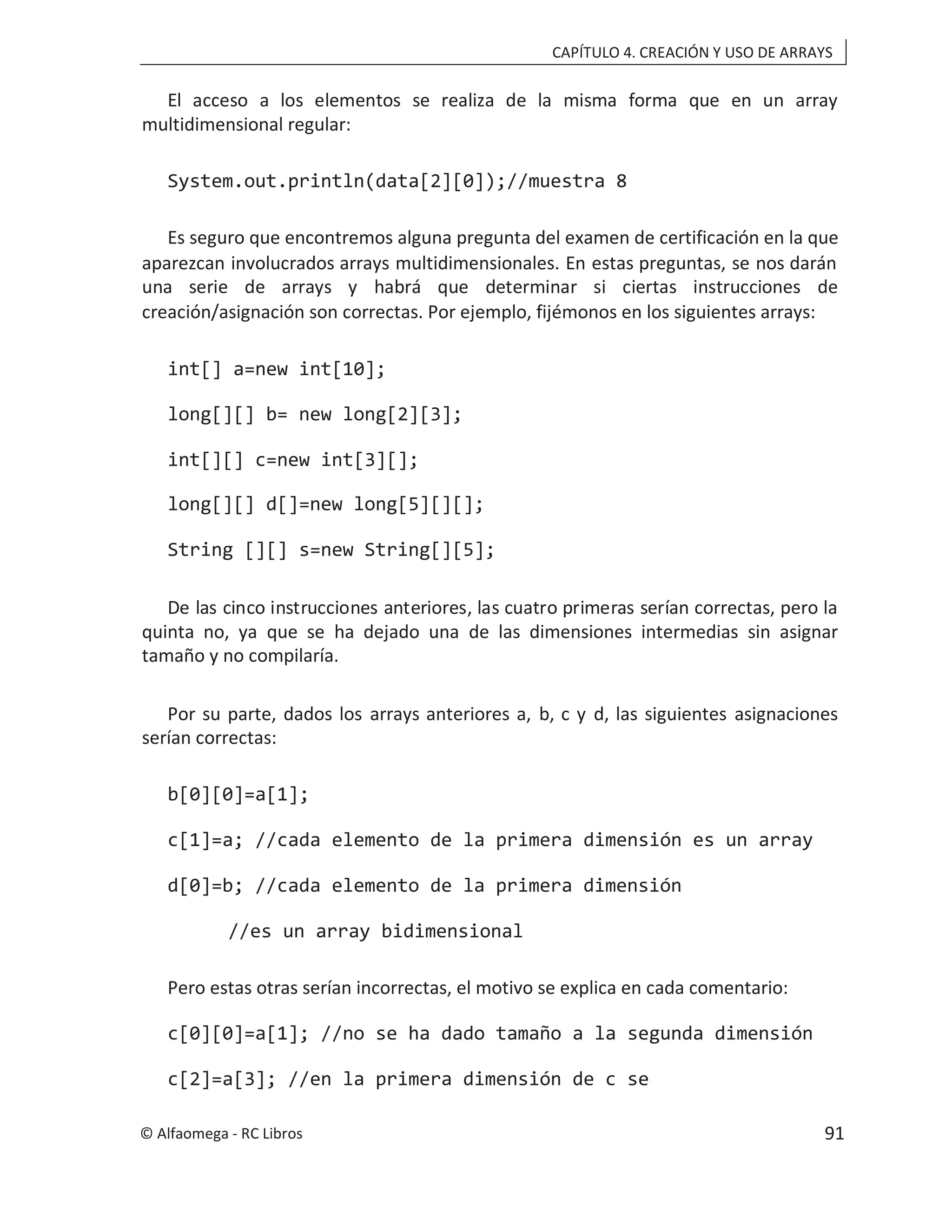 CAPÍTULO 4. CREACIÓN Y USO DE ARRAYS
El acceso a los elementos se realiza de la misma forma que en un array
multidimensional regular:
System.out.println(data[2][0]);//muestra 8
Es seguro que encontremos alguna pregunta del examen de certificación en la que
aparezcan involucrados arrays multidimensionales. En estas preguntas, se nos darán
una serie de arrays y habrá que determinar si ciertas instrucciones de
creación/asignación son correctas. Por ejemplo, fijémonos en los siguientes arrays:
int[] a=new int[10];
long[][] b= new long[2][3];
int[][] c=new int[3][];
long[][] d[]=new long[5][][];
String [][] s=new String[][5];
De las cinco instrucciones anteriores, las cuatro primeras serían correctas, pero la
quinta no, ya que se ha dejado una de las dimensiones intermedias sin asignar
tamaño y no compilaría.
Por su parte, dados los arrays anteriores a, b, c y d, las siguientes asignaciones
serían correctas:
b[0][0]=a[1];
c[1]=a; //cada elemento de la primera dimensión es un array
d[0]=b; //cada elemento de la primera dimensión
//es un array bidimensional
Pero estas otras serían incorrectas, el motivo se explica en cada comentario:
c[0][0]=a[1]; //no se ha dado tamaño a la segunda dimensión
c[2]=a[3]; //en la primera dimensión de c se
© Alfaomega - RC Libros 91
 