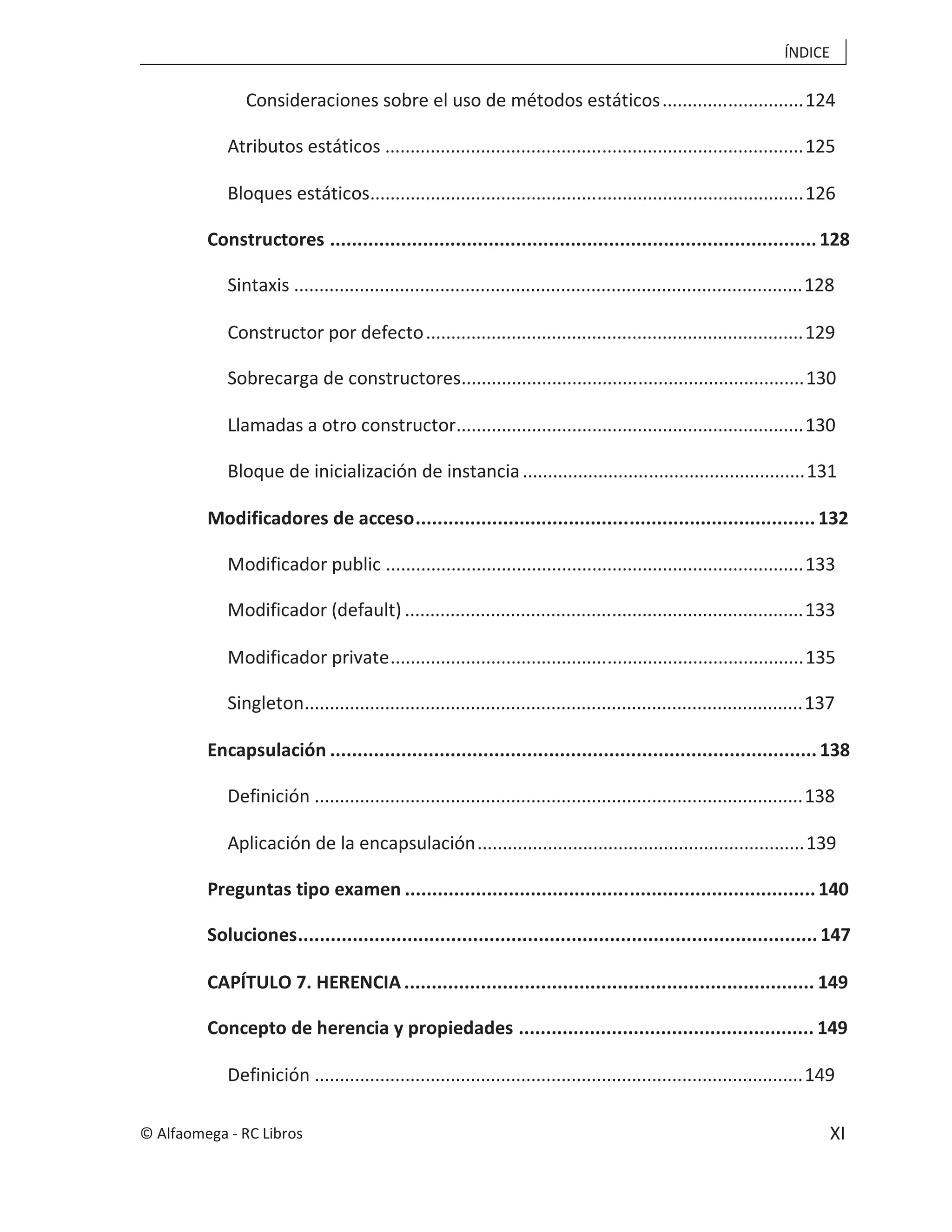 ÍNDICE
XI
Consideraciones sobre el uso de métodos estáticos............................124
Atributos estáticos ...................................................................................125
Bloques estáticos......................................................................................126
Constructores .........................................................................................128
Sintaxis .....................................................................................................128
Constructor por defecto...........................................................................129
Sobrecarga de constructores....................................................................130
Llamadas a otro constructor.....................................................................130
Bloque de inicialización de instancia........................................................131
Modificadores de acceso.........................................................................132
Modificador public ...................................................................................133
Modificador (default) ...............................................................................133
Modificador private..................................................................................135
Singleton...................................................................................................137
Encapsulación .........................................................................................138
Definición .................................................................................................138
Aplicación de la encapsulación.................................................................139
Preguntas tipo examen ...........................................................................140
Soluciones...............................................................................................147
CAPÍTULO 7. HERENCIA ........................................................................... 149
Concepto de herencia y propiedades ...................................................... 149
Definición .................................................................................................149
© Alfaomega - RC Libros
 