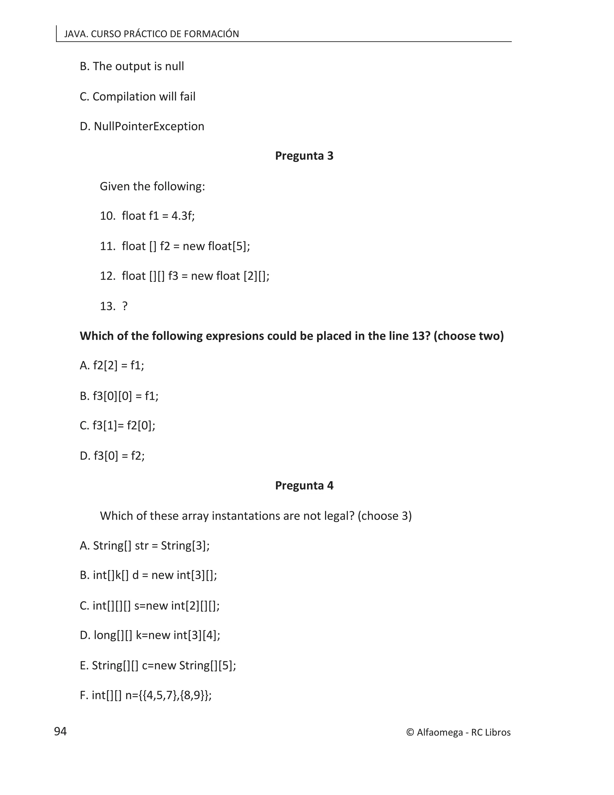 JAVA. CURSO PRÁCTICO DE FORMACIÓN
B. The output is null
C. Compilation will fail
D. NullPointerException
Pregunta 3
Given the following:
10. float f1 = 4.3f;
11. float [] f2 = new float[5];
12. float [][] f3 = new float [2][];
13. ?
Which of the following expresions could be placed in the line 13? (choose two)
A. f2[2] = f1;
B. f3[0][0] = f1;
C. f3[1]= f2[0];
D. f3[0] = f2;
Pregunta 4
Which of these array instantations are not legal? (choose 3)
A. String[] str = String[3];
B. int[]k[] d = new int[3][];
C. int[][][] s=new int[2][][];
D. long[][] k=new int[3][4];
E. String[][] c=new String[][5];
F. int[][] n={{4,5,7},{8,9}};
© Alfaomega - RC Libros
94
 