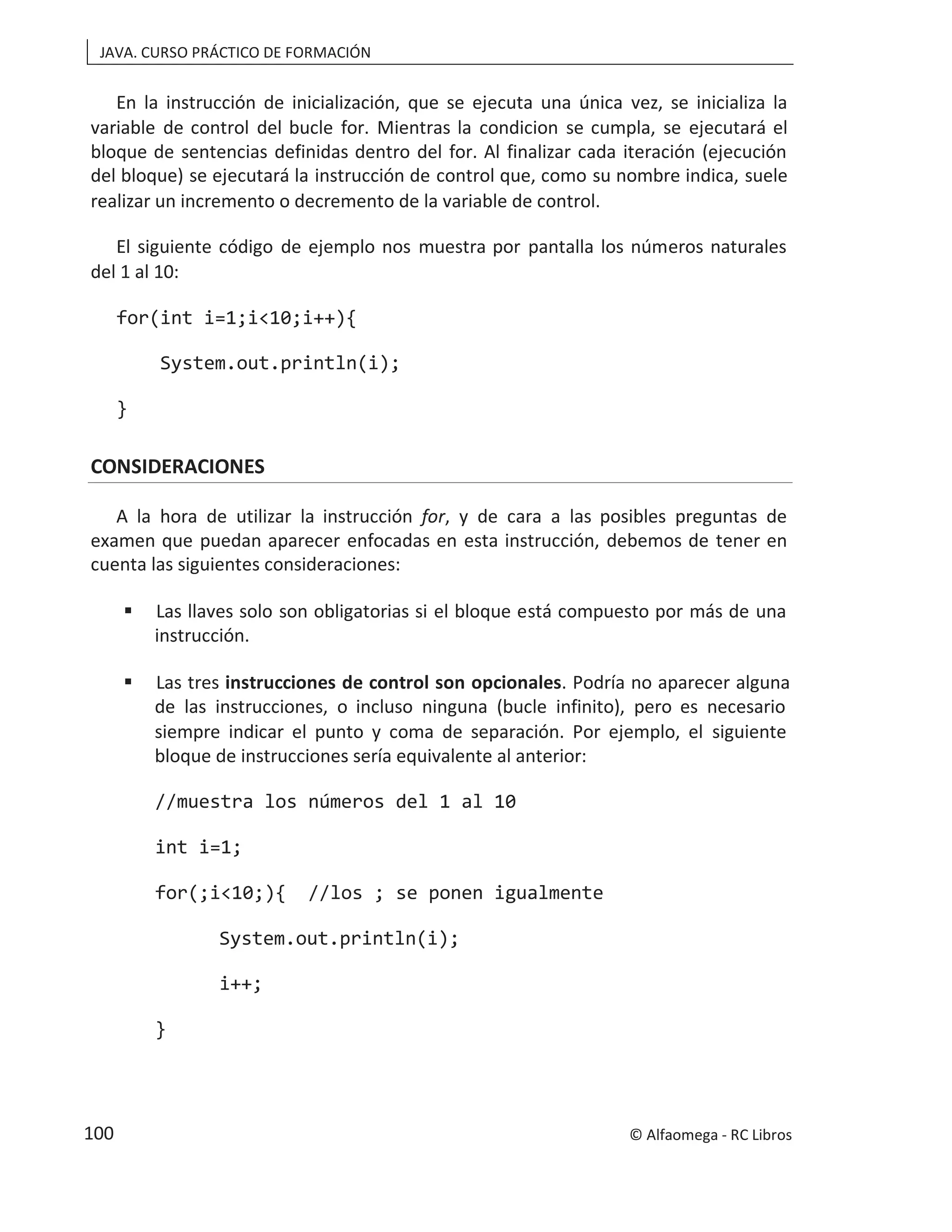 JAVA. CURSO PRÁCTICO DE FORMACIÓN
En la instrucción de inicialización, que se ejecuta una única vez, se inicializa la
variable de control del bucle for. Mientras la condicion se cumpla, se ejecutará el
bloque de sentencias definidas dentro del for. Al finalizar cada iteración (ejecución
del bloque) se ejecutará la instrucción de control que, como su nombre indica, suele
realizar un incremento o decremento de la variable de control.
El siguiente código de ejemplo nos muestra por pantalla los números naturales
del 1 al 10:
for(int i=1;i<10;i++){
System.out.println(i);
}
CONSIDERACIONES
A la hora de utilizar la instrucción for, y de cara a las posibles preguntas de
examen que puedan aparecer enfocadas en esta instrucción, debemos de tener en
cuenta las siguientes consideraciones:
 Las llaves solo son obligatorias si el bloque está compuesto por más de una
instrucción.
 Las tres instrucciones de control son opcionales. Podría no aparecer alguna
de las instrucciones, o incluso ninguna (bucle infinito), pero es necesario
siempre indicar el punto y coma de separación. Por ejemplo, el siguiente
bloque de instrucciones sería equivalente al anterior:
//muestra los números del 1 al 10
int i=1;
for(;i<10;){ //los ; se ponen igualmente
System.out.println(i);
i++;
}
© Alfaomega - RC Libros
100
 
