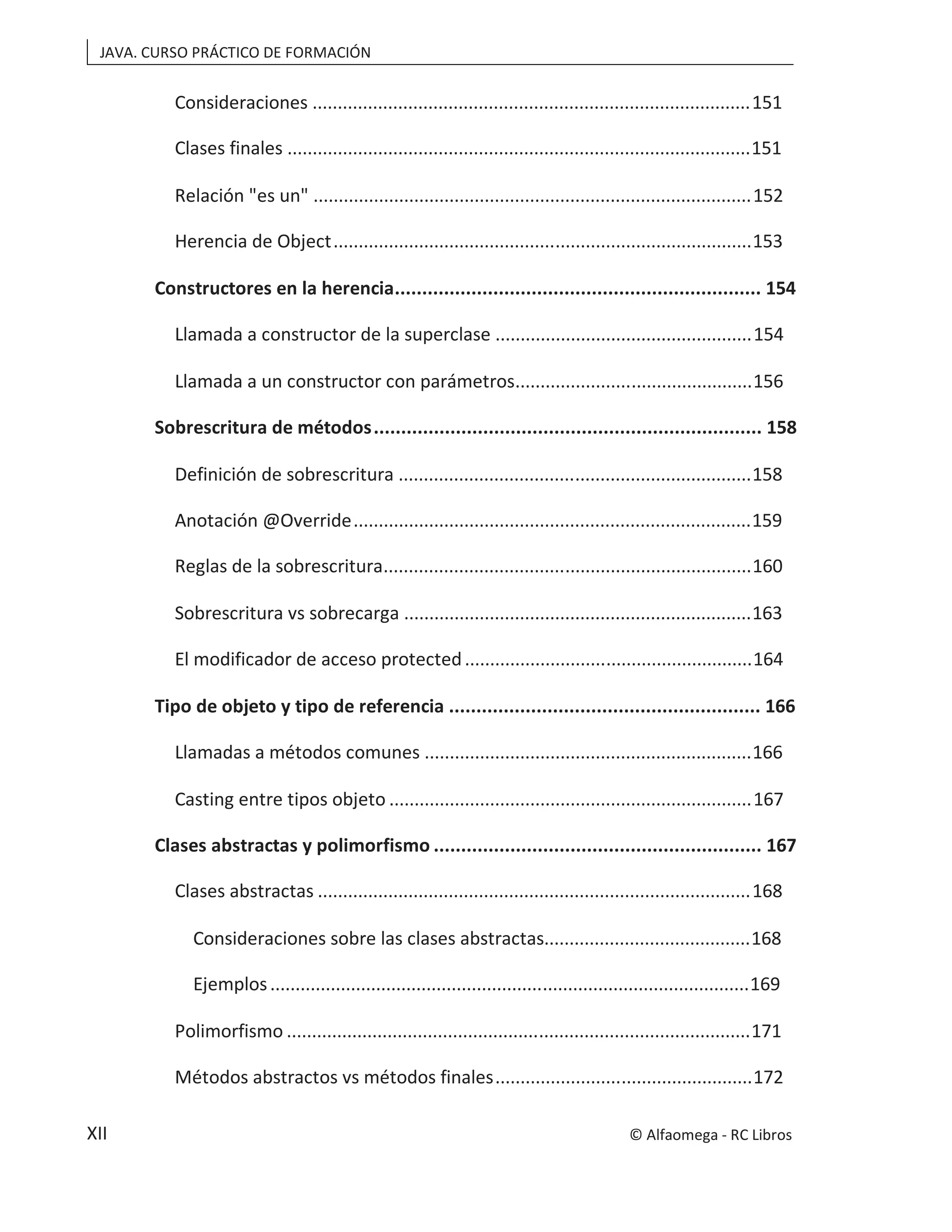 JAVA. CURSO PRÁCTICO DE FORMACIÓN
XII
Consideraciones .......................................................................................151
Clases finales ............................................................................................151
Relación "es un" .......................................................................................152
Herencia de Object...................................................................................153
Constructores en la herencia................................................................... 154
Llamada a constructor de la superclase ...................................................154
Llamada a un constructor con parámetros...............................................156
Sobrescritura de métodos....................................................................... 158
Definición de sobrescritura ......................................................................158
Anotación @Override...............................................................................159
Reglas de la sobrescritura.........................................................................160
Sobrescritura vs sobrecarga .....................................................................163
El modificador de acceso protected.........................................................164
Tipo de objeto y tipo de referencia ......................................................... 166
Llamadas a métodos comunes .................................................................166
Casting entre tipos objeto ........................................................................167
Clases abstractas y polimorfismo ............................................................ 167
Clases abstractas ......................................................................................168
Consideraciones sobre las clases abstractas.........................................168
Ejemplos...............................................................................................169
Polimorfismo ............................................................................................171
Métodos abstractos vs métodos finales...................................................172
© Alfaomega - RC Libros
 